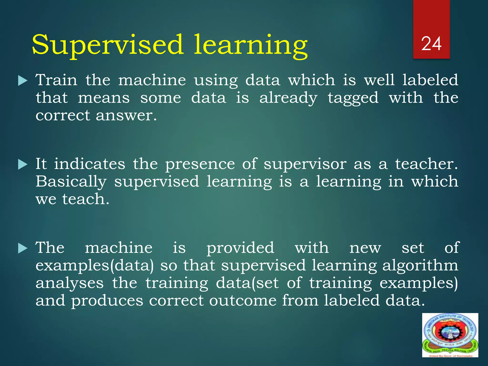 Supervised learning
 Train the machine using data which is well labeled
that means some data is already tagged with the
correct answer.
 It indicates the presence of supervisor as a teacher.
Basically supervised learning is a learning in which
we teach.
 The machine is provided with new set of
examples(data) so that supervised learning algorithm
analyses the training data(set of training examples)
and produces correct outcome from labeled data.
24
 