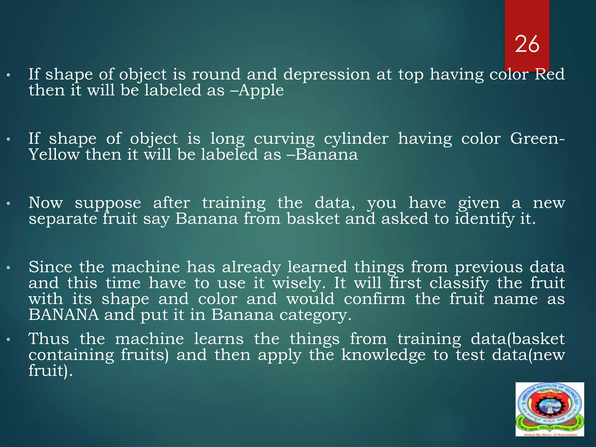 • If shape of object is round and depression at top having color Red
then it will be labeled as –Apple
• If shape of object is long curving cylinder having color Green-
Yellow then it will be labeled as –Banana
• Now suppose after training the data, you have given a new
separate fruit say Banana from basket and asked to identify it.
• Since the machine has already learned things from previous data
and this time have to use it wisely. It will first classify the fruit
with its shape and color and would confirm the fruit name as
BANANA and put it in Banana category.
• Thus the machine learns the things from training data(basket
containing fruits) and then apply the knowledge to test data(new
fruit).
26
 