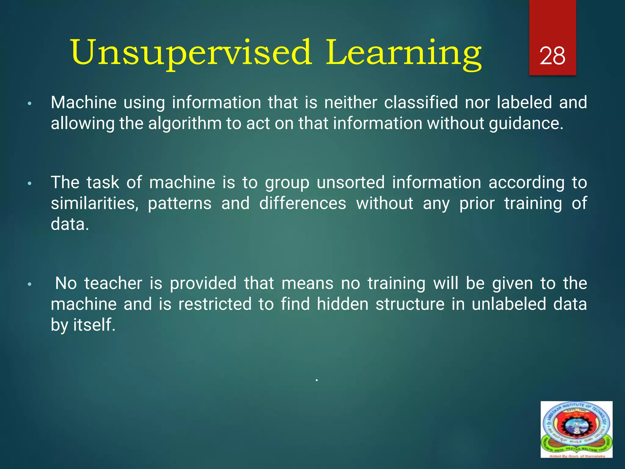 Unsupervised Learning
• Machine using information that is neither classified nor labeled and
allowing the algorithm to act on that information without guidance.
• The task of machine is to group unsorted information according to
similarities, patterns and differences without any prior training of
data.
• No teacher is provided that means no training will be given to the
machine and is restricted to find hidden structure in unlabeled data
by itself.
.
28
 