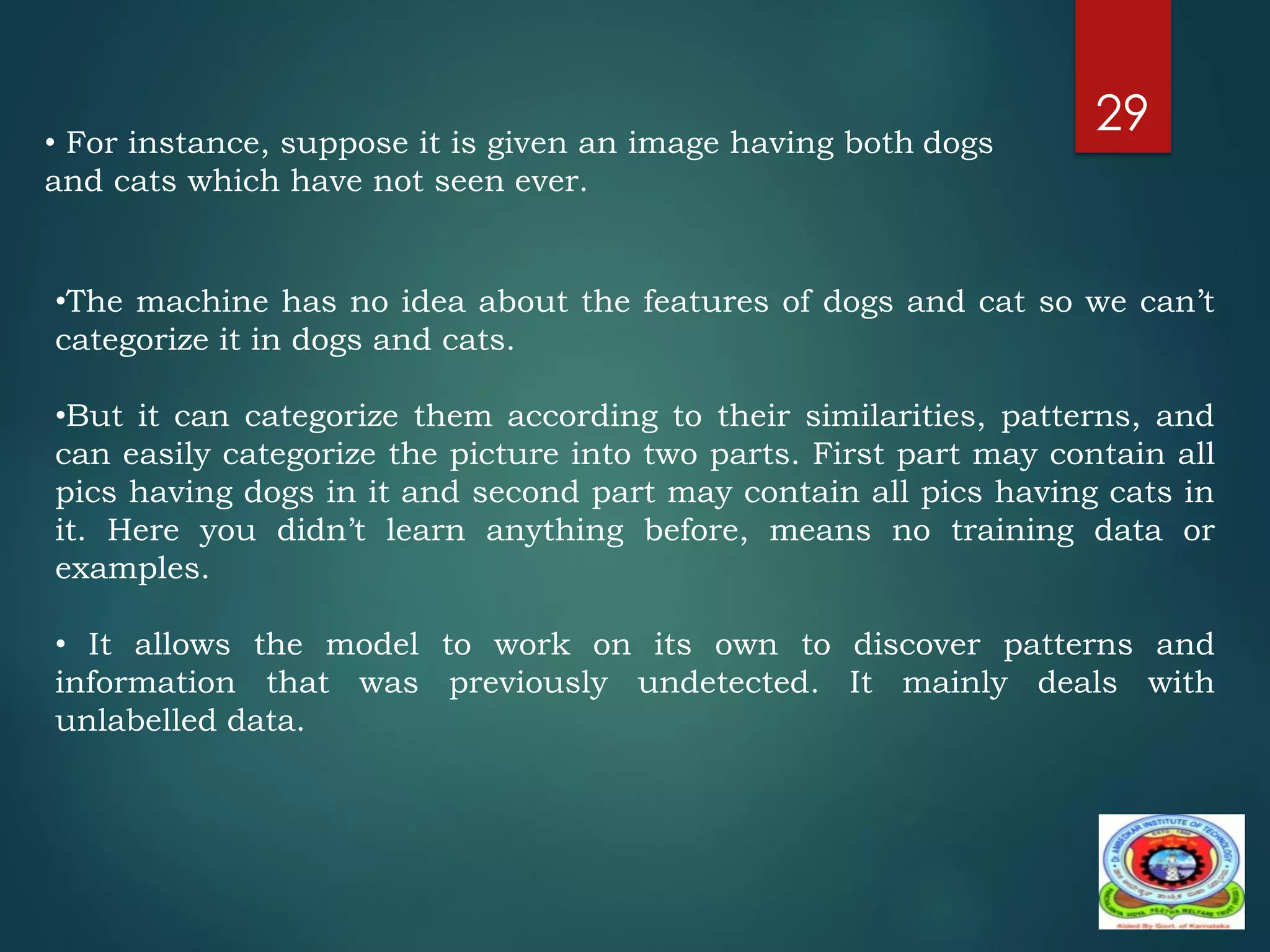 29
•The machine has no idea about the features of dogs and cat so we can’t
categorize it in dogs and cats.
•But it can categorize them according to their similarities, patterns, and
can easily categorize the picture into two parts. First part may contain all
pics having dogs in it and second part may contain all pics having cats in
it. Here you didn’t learn anything before, means no training data or
examples.
• It allows the model to work on its own to discover patterns and
information that was previously undetected. It mainly deals with
unlabelled data.
• For instance, suppose it is given an image having both dogs
and cats which have not seen ever.
 