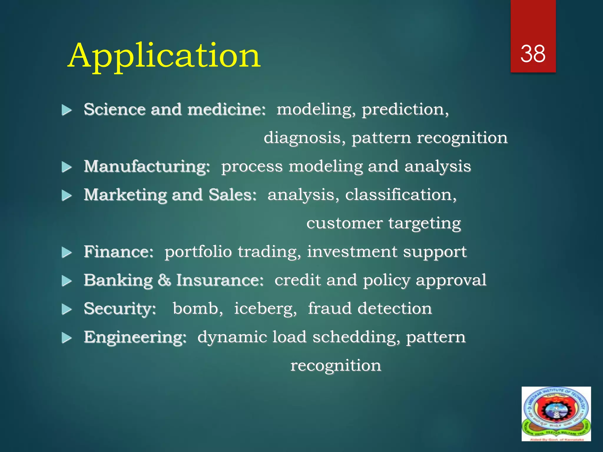 Application
 Science and medicine: modeling, prediction,
diagnosis, pattern recognition
 Manufacturing: process modeling and analysis
 Marketing and Sales: analysis, classification,
customer targeting
 Finance: portfolio trading, investment support
 Banking & Insurance: credit and policy approval
 Security: bomb, iceberg, fraud detection
 Engineering: dynamic load schedding, pattern
recognition
38
 