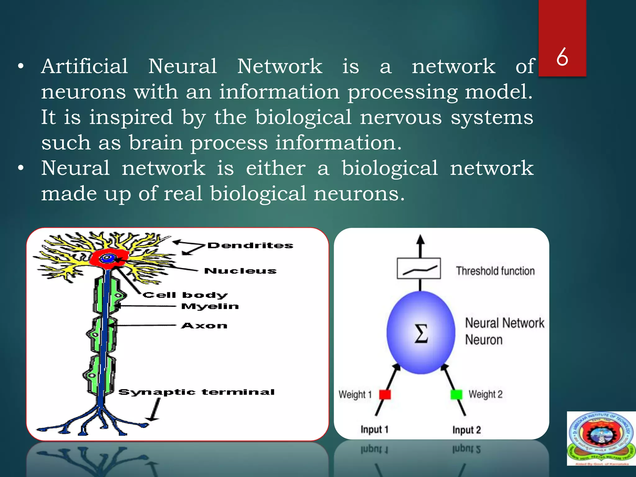 6
• Artificial Neural Network is a network of
neurons with an information processing model.
It is inspired by the biological nervous systems
such as brain process information.
• Neural network is either a biological network
made up of real biological neurons.
 