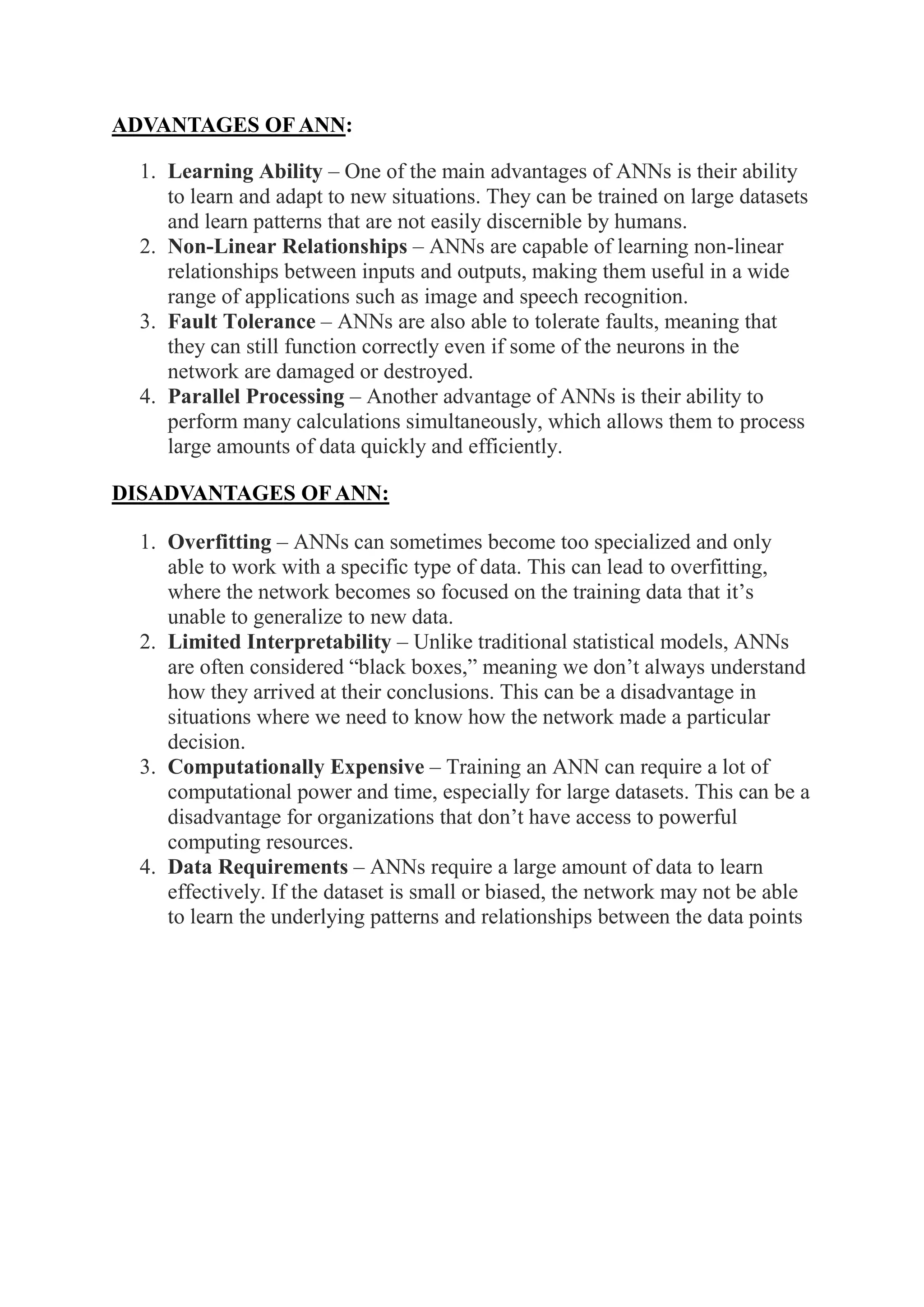 ADVANTAGES OF ANN:
1. Learning Ability – One of the main advantages of ANNs is their ability
to learn and adapt to new situations. They can be trained on large datasets
and learn patterns that are not easily discernible by humans.
2. Non-Linear Relationships – ANNs are capable of learning non-linear
relationships between inputs and outputs, making them useful in a wide
range of applications such as image and speech recognition.
3. Fault Tolerance – ANNs are also able to tolerate faults, meaning that
they can still function correctly even if some of the neurons in the
network are damaged or destroyed.
4. Parallel Processing – Another advantage of ANNs is their ability to
perform many calculations simultaneously, which allows them to process
large amounts of data quickly and efficiently.
DISADVANTAGES OF ANN:
1. Overfitting – ANNs can sometimes become too specialized and only
able to work with a specific type of data. This can lead to overfitting,
where the network becomes so focused on the training data that it’s
unable to generalize to new data.
2. Limited Interpretability – Unlike traditional statistical models, ANNs
are often considered “black boxes,” meaning we don’t always understand
how they arrived at their conclusions. This can be a disadvantage in
situations where we need to know how the network made a particular
decision.
3. Computationally Expensive – Training an ANN can require a lot of
computational power and time, especially for large datasets. This can be a
disadvantage for organizations that don’t have access to powerful
computing resources.
4. Data Requirements – ANNs require a large amount of data to learn
effectively. If the dataset is small or biased, the network may not be able
to learn the underlying patterns and relationships between the data points
 