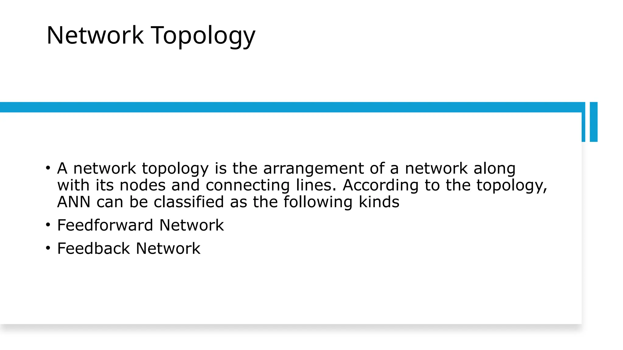 Network Topology
• A network topology is the arrangement of a network along
with its nodes and connecting lines. According to the topology,
ANN can be classified as the following kinds
• Feedforward Network
• Feedback Network
 