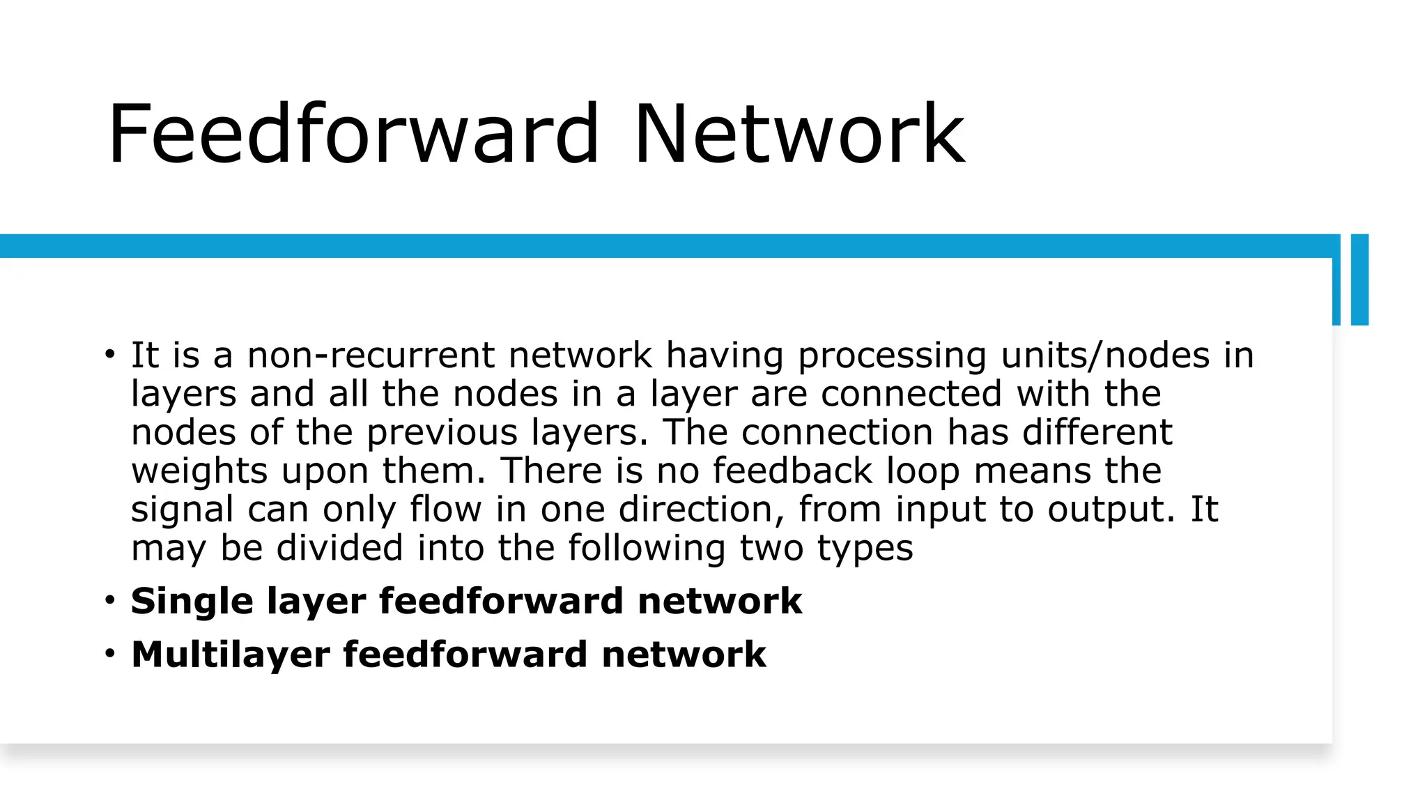 Feedforward Network
• It is a non-recurrent network having processing units/nodes in
layers and all the nodes in a layer are connected with the
nodes of the previous layers. The connection has different
weights upon them. There is no feedback loop means the
signal can only flow in one direction, from input to output. It
may be divided into the following two types
• Single layer feedforward network
• Multilayer feedforward network
 