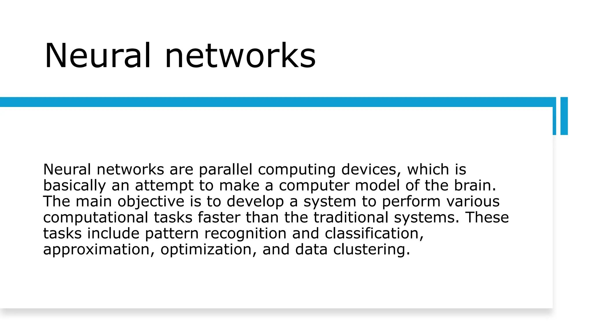Neural networks
Neural networks are parallel computing devices, which is
basically an attempt to make a computer model of the brain.
The main objective is to develop a system to perform various
computational tasks faster than the traditional systems. These
tasks include pattern recognition and classification,
approximation, optimization, and data clustering.
 