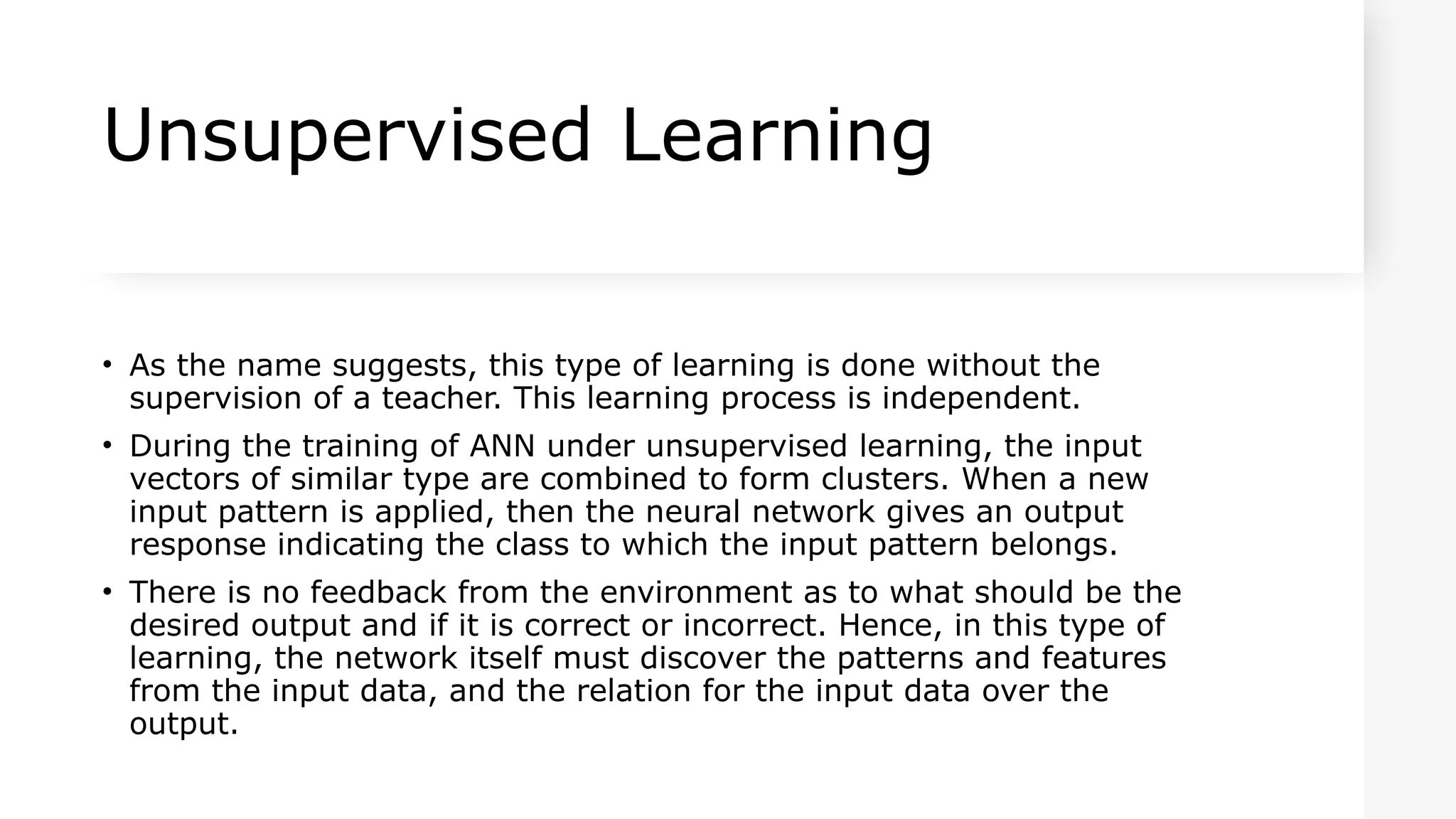 Unsupervised Learning
• As the name suggests, this type of learning is done without the
supervision of a teacher. This learning process is independent.
• During the training of ANN under unsupervised learning, the input
vectors of similar type are combined to form clusters. When a new
input pattern is applied, then the neural network gives an output
response indicating the class to which the input pattern belongs.
• There is no feedback from the environment as to what should be the
desired output and if it is correct or incorrect. Hence, in this type of
learning, the network itself must discover the patterns and features
from the input data, and the relation for the input data over the
output.
 