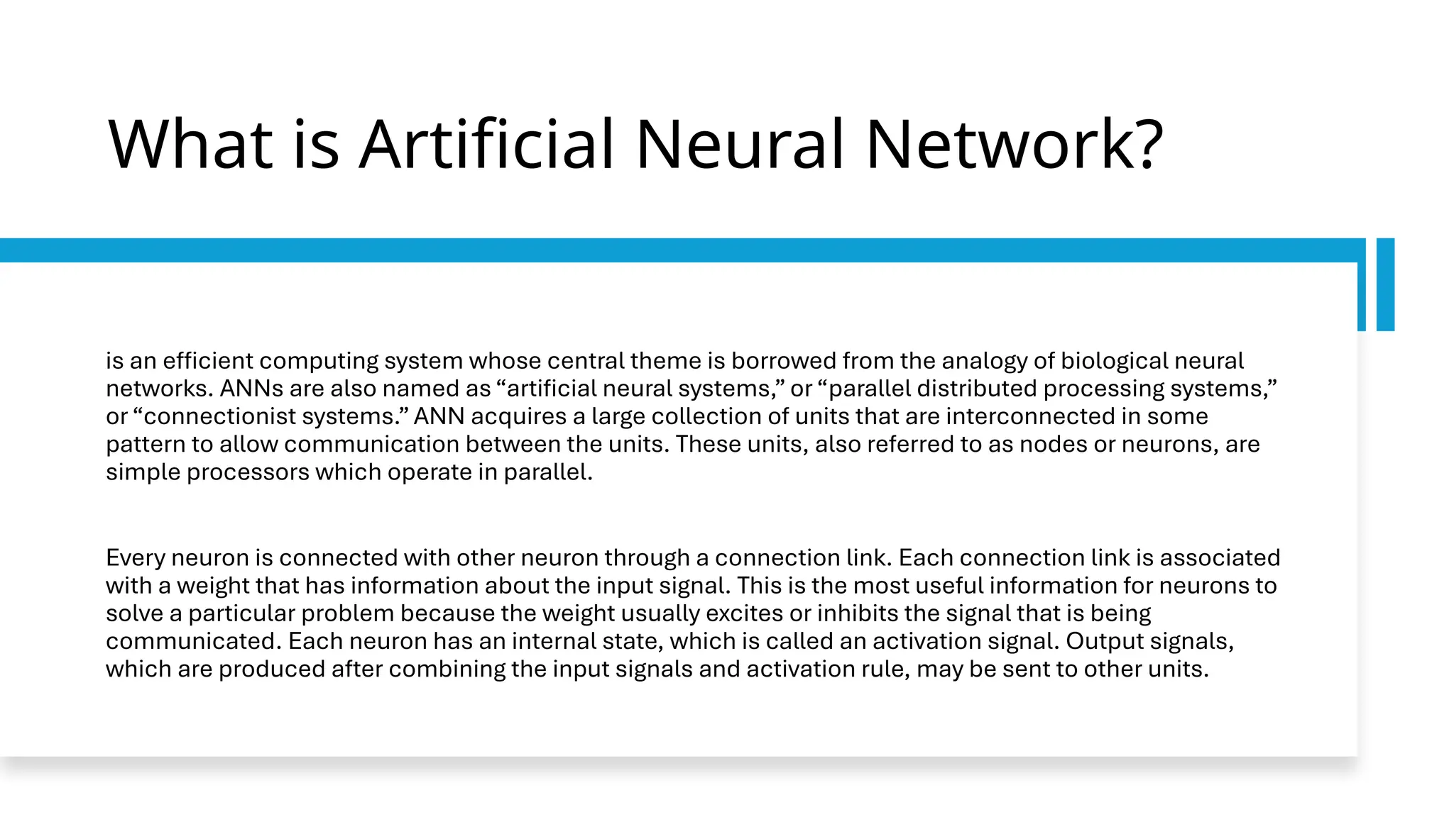 What is Artificial Neural Network?
is an efficient computing system whose central theme is borrowed from the analogy of biological neural
networks. ANNs are also named as “artificial neural systems,” or “parallel distributed processing systems,”
or “connectionist systems.” ANN acquires a large collection of units that are interconnected in some
pattern to allow communication between the units. These units, also referred to as nodes or neurons, are
simple processors which operate in parallel.
Every neuron is connected with other neuron through a connection link. Each connection link is associated
with a weight that has information about the input signal. This is the most useful information for neurons to
solve a particular problem because the weight usually excites or inhibits the signal that is being
communicated. Each neuron has an internal state, which is called an activation signal. Output signals,
which are produced after combining the input signals and activation rule, may be sent to other units.
 