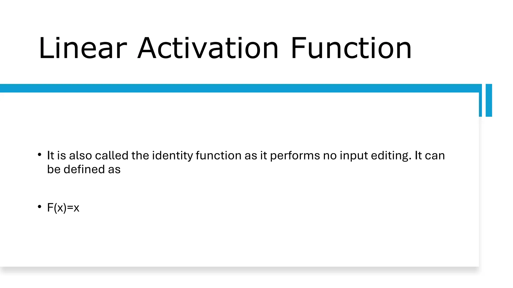 Linear Activation Function
• It is also called the identity function as it performs no input editing. It can
be defined as
• F(x)=x
 