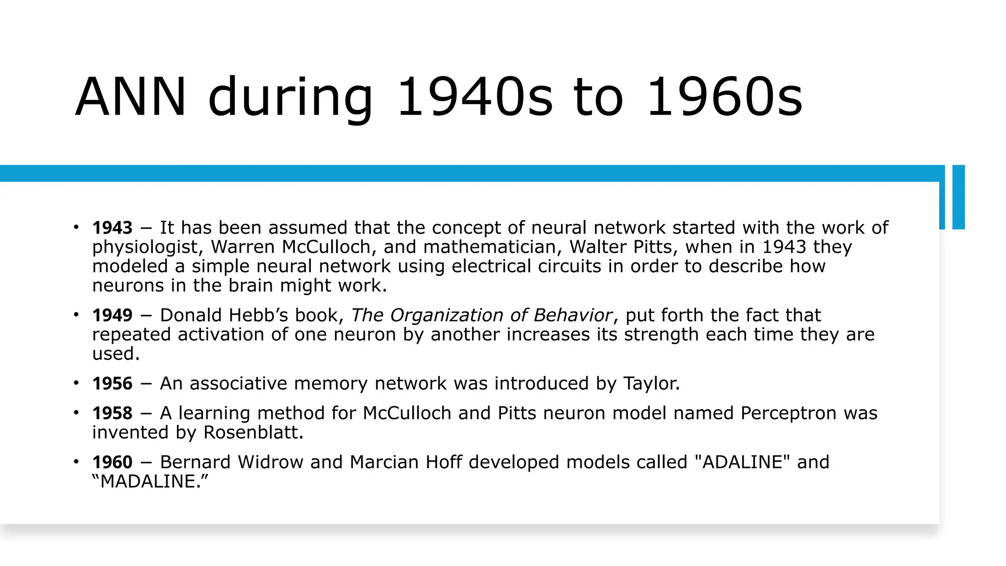 ANN during 1940s to 1960s
• 1943 − It has been assumed that the concept of neural network started with the work of
physiologist, Warren McCulloch, and mathematician, Walter Pitts, when in 1943 they
modeled a simple neural network using electrical circuits in order to describe how
neurons in the brain might work.
• 1949 − Donald Hebb’s book, The Organization of Behavior, put forth the fact that
repeated activation of one neuron by another increases its strength each time they are
used.
• 1956 − An associative memory network was introduced by Taylor.
• 1958 − A learning method for McCulloch and Pitts neuron model named Perceptron was
invented by Rosenblatt.
• 1960 − Bernard Widrow and Marcian Hoff developed models called "ADALINE" and
“MADALINE.”
 