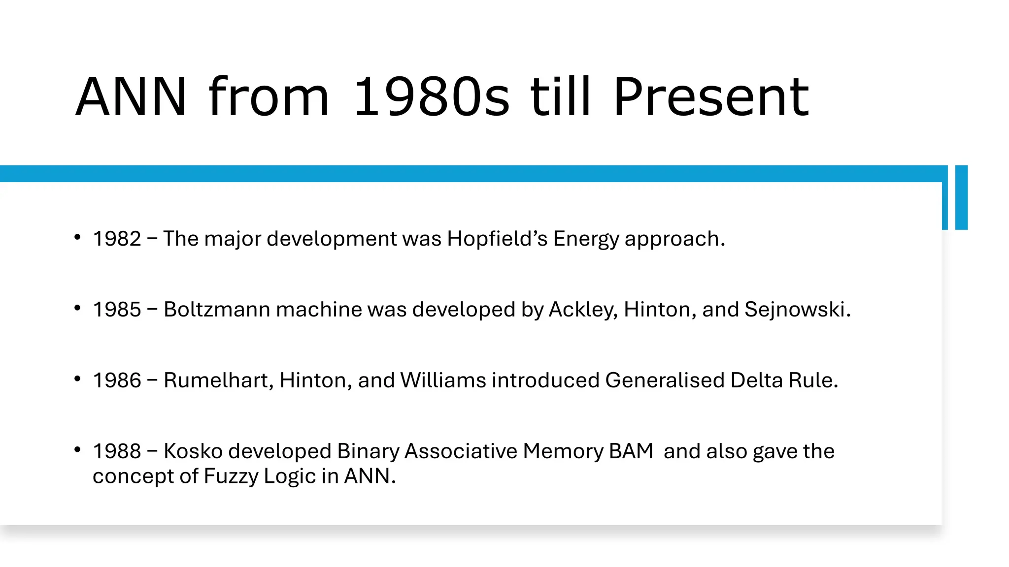 ANN from 1980s till Present
• 1982 − The major development was Hopfield’s Energy approach.
• 1985 − Boltzmann machine was developed by Ackley, Hinton, and Sejnowski.
• 1986 − Rumelhart, Hinton, and Williams introduced Generalised Delta Rule.
• 1988 − Kosko developed Binary Associative Memory BAM and also gave the
concept of Fuzzy Logic in ANN.
 