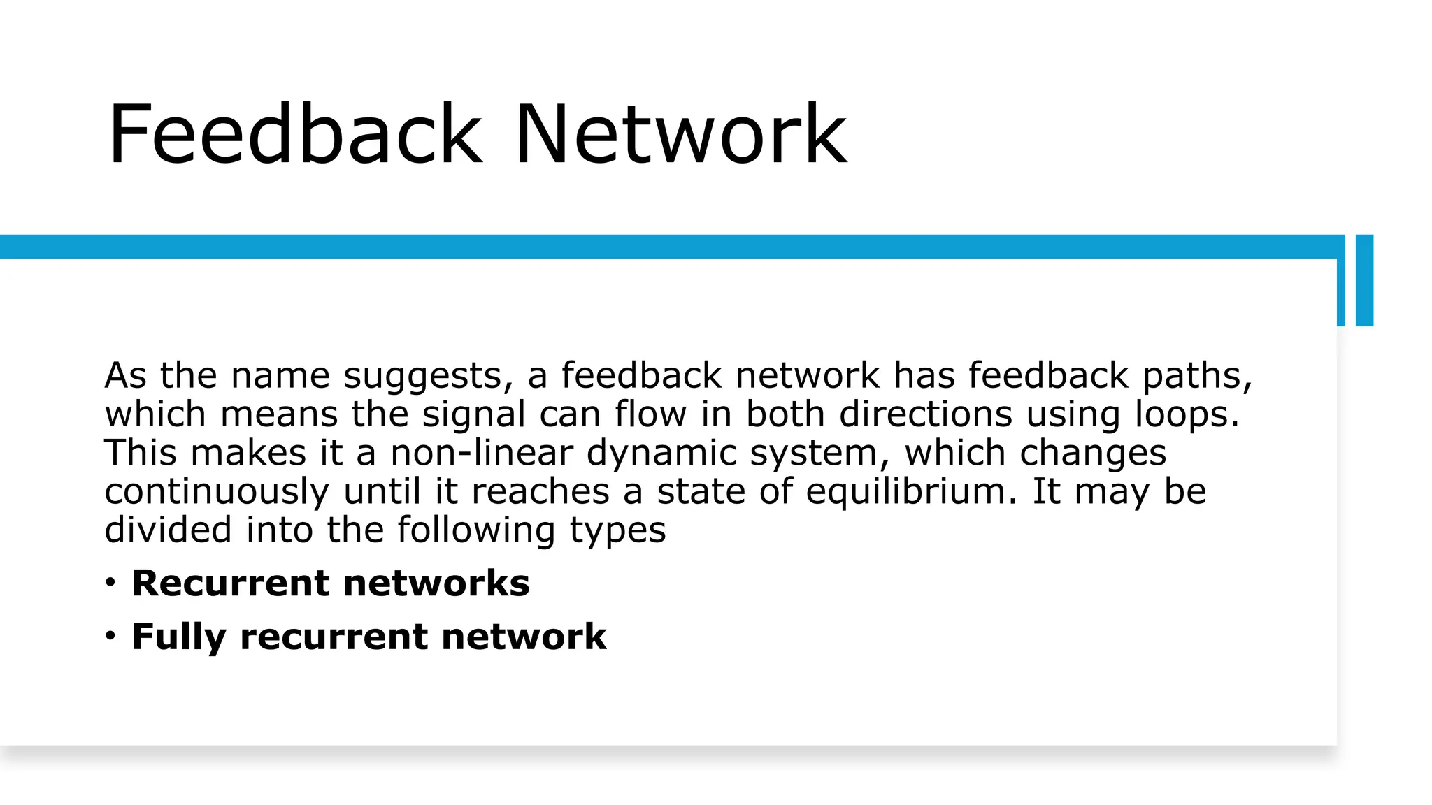 Feedback Network
As the name suggests, a feedback network has feedback paths,
which means the signal can flow in both directions using loops.
This makes it a non-linear dynamic system, which changes
continuously until it reaches a state of equilibrium. It may be
divided into the following types
• Recurrent networks
• Fully recurrent network
 