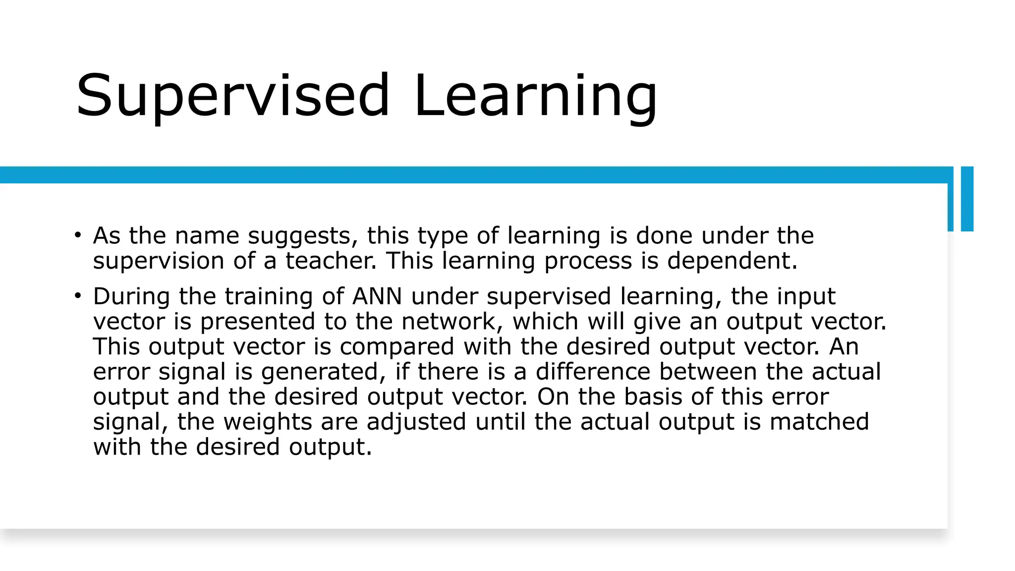 Supervised Learning
• As the name suggests, this type of learning is done under the
supervision of a teacher. This learning process is dependent.
• During the training of ANN under supervised learning, the input
vector is presented to the network, which will give an output vector.
This output vector is compared with the desired output vector. An
error signal is generated, if there is a difference between the actual
output and the desired output vector. On the basis of this error
signal, the weights are adjusted until the actual output is matched
with the desired output.
 