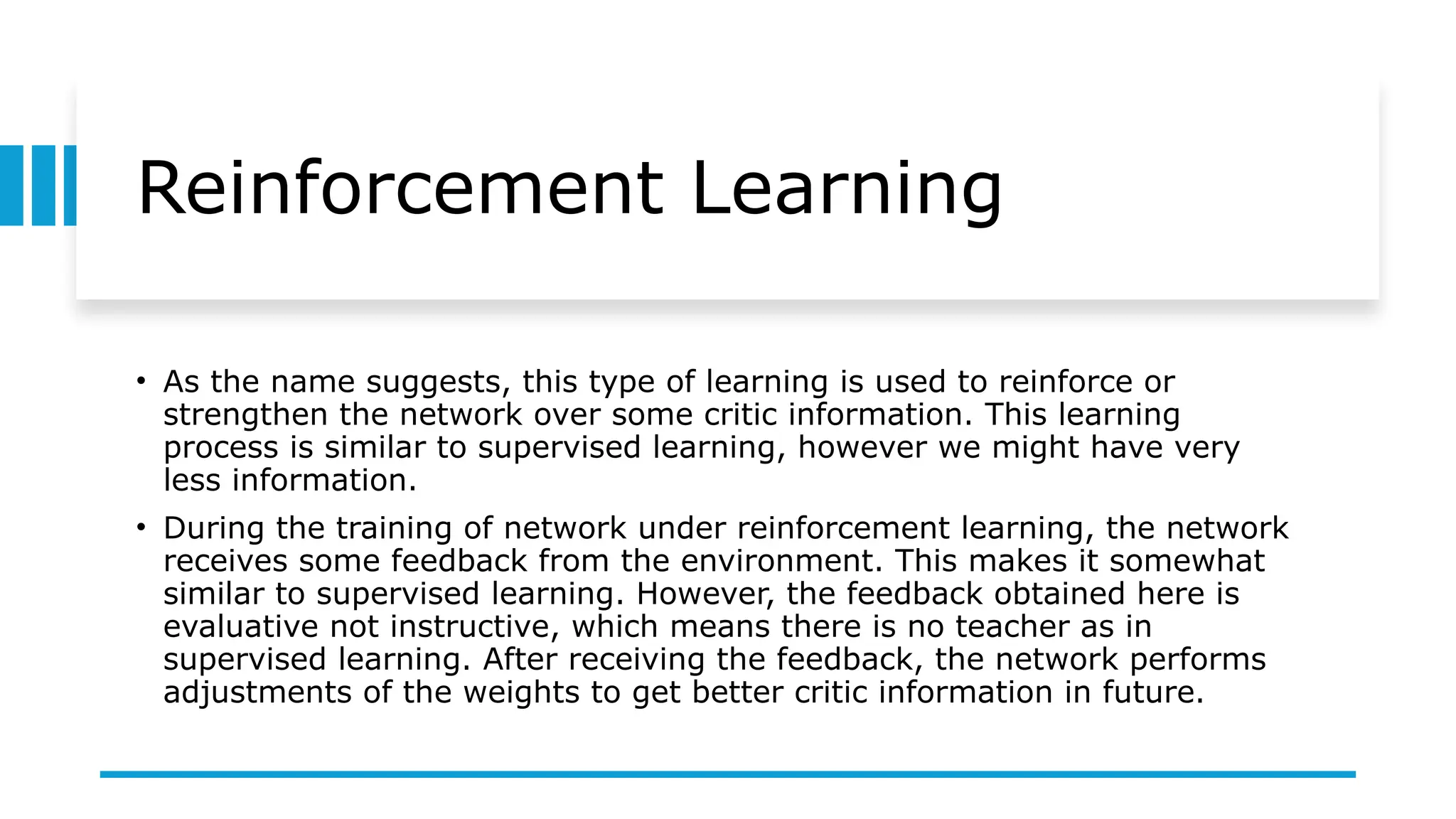 Reinforcement Learning
• As the name suggests, this type of learning is used to reinforce or
strengthen the network over some critic information. This learning
process is similar to supervised learning, however we might have very
less information.
• During the training of network under reinforcement learning, the network
receives some feedback from the environment. This makes it somewhat
similar to supervised learning. However, the feedback obtained here is
evaluative not instructive, which means there is no teacher as in
supervised learning. After receiving the feedback, the network performs
adjustments of the weights to get better critic information in future.
 