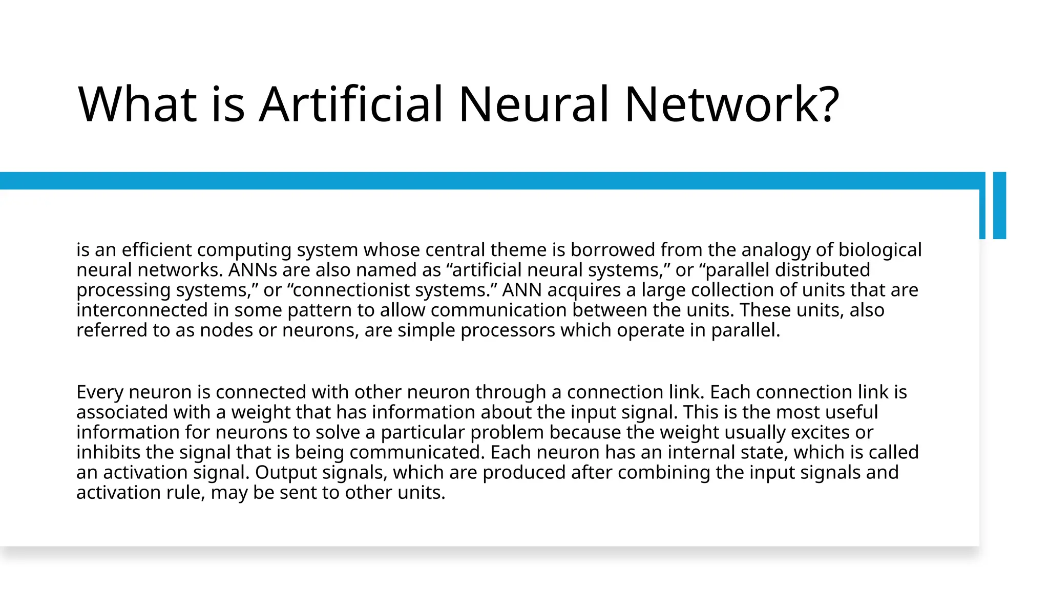 What is Artificial Neural Network?
is an efficient computing system whose central theme is borrowed from the analogy of biological
neural networks. ANNs are also named as “artificial neural systems,” or “parallel distributed
processing systems,” or “connectionist systems.” ANN acquires a large collection of units that are
interconnected in some pattern to allow communication between the units. These units, also
referred to as nodes or neurons, are simple processors which operate in parallel.
Every neuron is connected with other neuron through a connection link. Each connection link is
associated with a weight that has information about the input signal. This is the most useful
information for neurons to solve a particular problem because the weight usually excites or
inhibits the signal that is being communicated. Each neuron has an internal state, which is called
an activation signal. Output signals, which are produced after combining the input signals and
activation rule, may be sent to other units.
 