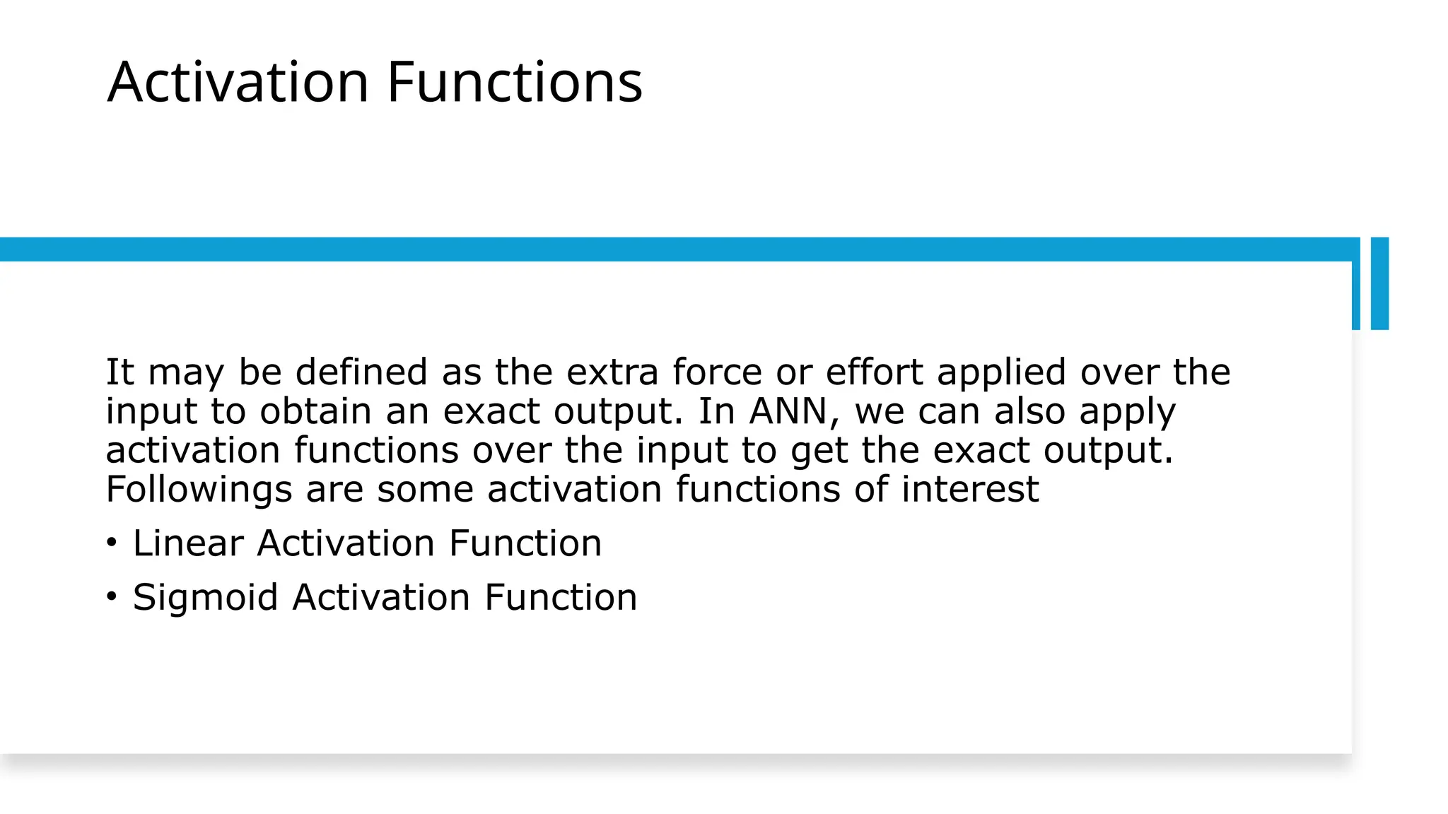 Activation Functions
It may be defined as the extra force or effort applied over the
input to obtain an exact output. In ANN, we can also apply
activation functions over the input to get the exact output.
Followings are some activation functions of interest
• Linear Activation Function
• Sigmoid Activation Function
 