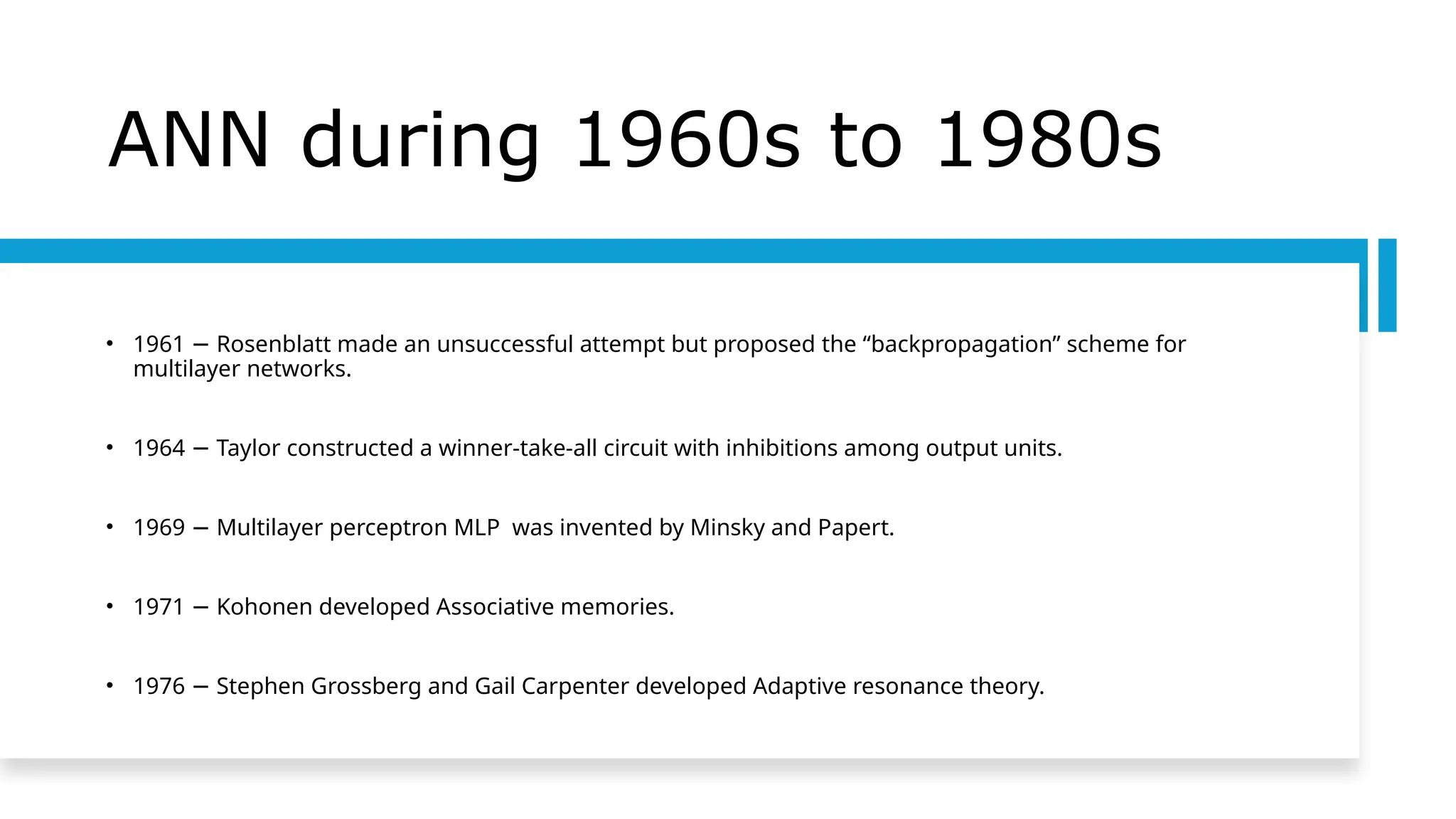 ANN during 1960s to 1980s
• 1961 Rosenblatt made an unsuccessful attempt but proposed the “backpropagation” scheme for
−
multilayer networks.
• 1964 Taylor constructed a winner-take-all circuit with inhibitions among output units.
−
• 1969 Multilayer perceptron MLP was invented by Minsky and Papert.
−
• 1971 Kohonen developed Associative memories.
−
• 1976 Stephen Grossberg and Gail Carpenter developed Adaptive resonance theory.
−
 