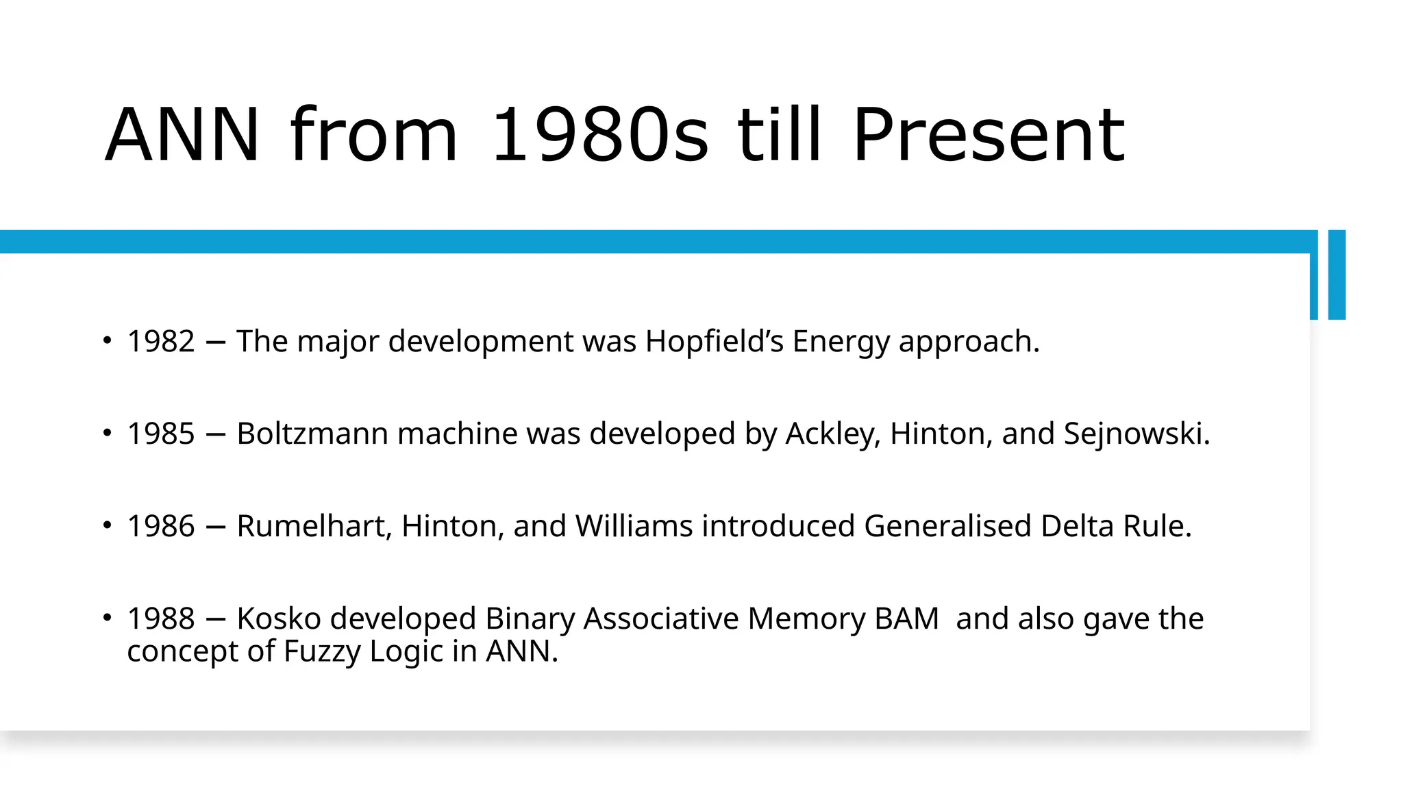 ANN from 1980s till Present
• 1982 The major development was Hopfield’s Energy approach.
−
• 1985 Boltzmann machine was developed by Ackley, Hinton, and Sejnowski.
−
• 1986 Rumelhart, Hinton, and Williams introduced Generalised Delta Rule.
−
• 1988 Kosko developed Binary Associative Memory BAM and also gave the
−
concept of Fuzzy Logic in ANN.
 