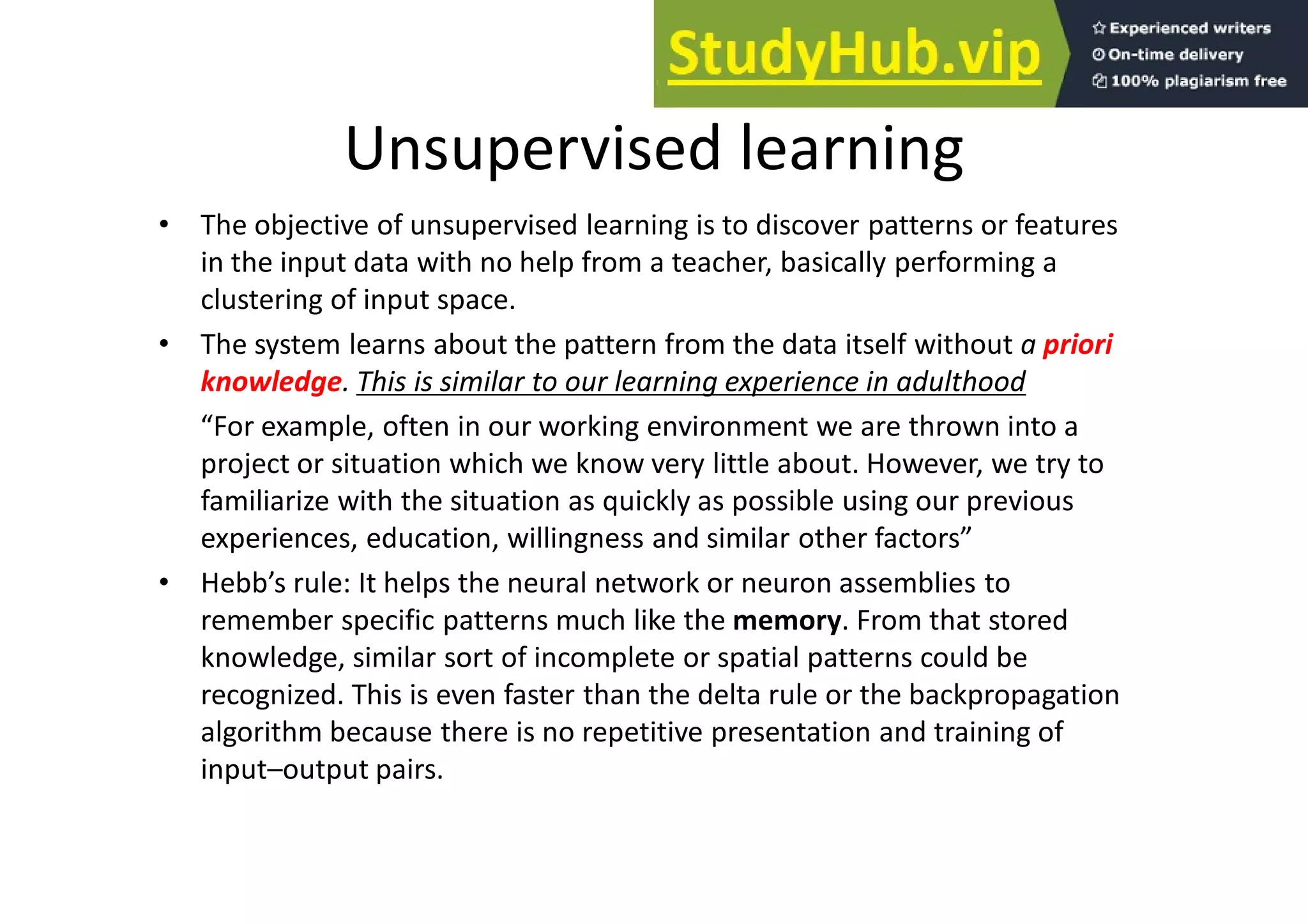 Unsupervised learning
• The objective of unsupervised learning is to discover patterns or features
in the input data with no help from a teacher, basically performing a
clustering of input space.
• The system learns about the pattern from the data itself without a priori
knowledge. This is similar to our learning experience in adulthood
“For example, often in our working environment we are thrown into a
project or situation which we know very little about. However, we try to
familiarize with the situation as quickly as possible using our previous
experiences, education, willingness and similar other factors”
• Hebb’s rule: It helps the neural network or neuron assemblies to
remember specific patterns much like the memory. From that stored
knowledge, similar sort of incomplete or spatial patterns could be
recognized. This is even faster than the delta rule or the backpropagation
algorithm because there is no repetitive presentation and training of
input–output pairs.
 