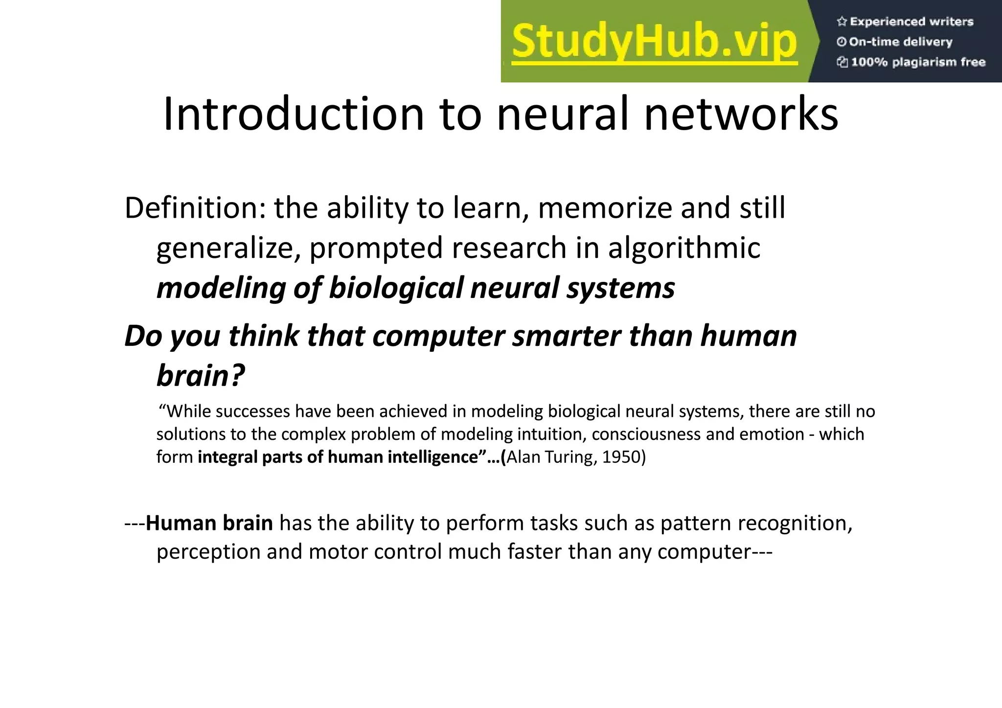 Introduction to neural networks
Definition: the ability to learn, memorize and still
generalize, prompted research in algorithmic
modeling of biological neural systems
Do you think that computer smarter than human
brain?
“While successes have been achieved in modeling biological neural systems, there are still no
“While successes have been achieved in modeling biological neural systems, there are still no
solutions to the complex problem of modeling intuition, consciousness and emotion
solutions to the complex problem of modeling intuition, consciousness and emotion -
- which
which
form
form integral parts of human intelligence”…(
integral parts of human intelligence”…(Alan Turing, 1950)
---Human brain has the ability to perform tasks such as pattern recognition,
perception and motor control much faster than any computer---
 