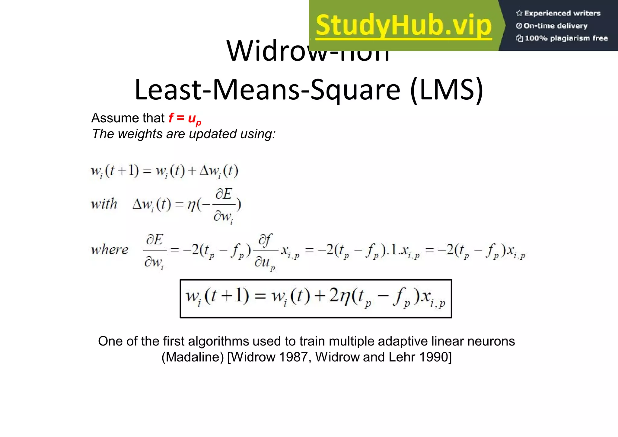 Widrow-hoff
Least-Means-Square (LMS)
Assume that f = up
The weights are updated using:
One of the first algorithms used to train multiple adaptive linear neurons
(Madaline) [Widrow 1987, Widrow and Lehr 1990]
 