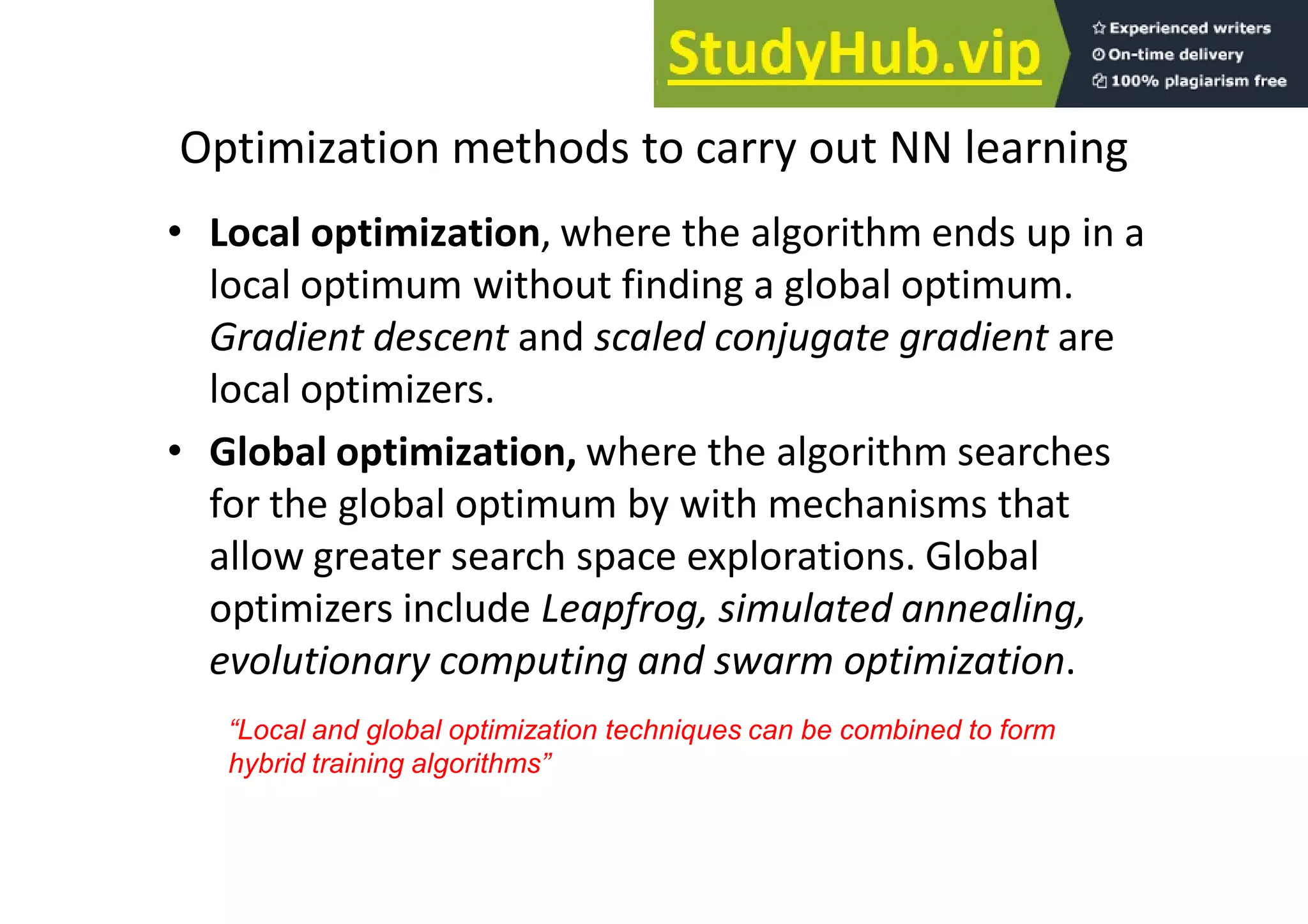 Optimization methods to carry out NN learning
• Local optimization, where the algorithm ends up in a
local optimum without finding a global optimum.
Gradient descent and scaled conjugate gradient are
local optimizers.
• Global optimization, where the algorithm searches
for the global optimum by with mechanisms that
allow greater search space explorations. Global
optimizers include Leapfrog, simulated annealing,
evolutionary computing and swarm optimization.
“Local and global optimization techniques can be combined to form
hybrid training algorithms”
 
