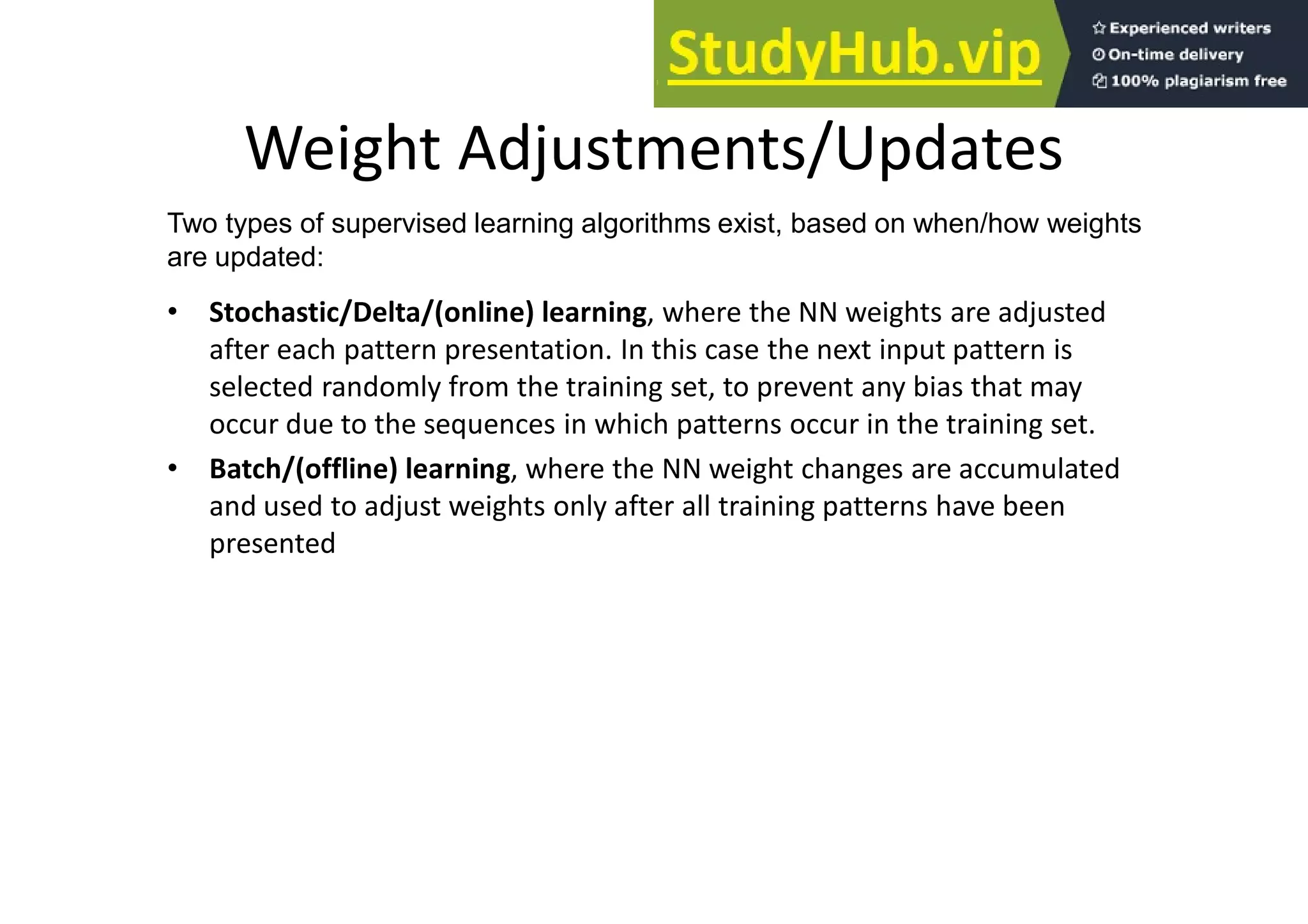 Weight Adjustments/Updates
• Stochastic/Delta/(online) learning, where the NN weights are adjusted
after each pattern presentation. In this case the next input pattern is
selected randomly from the training set, to prevent any bias that may
occur due to the sequences in which patterns occur in the training set.
• Batch/(offline) learning, where the NN weight changes are accumulated
and used to adjust weights only after all training patterns have been
presented
Two types of supervised learning algorithms exist, based on when/how weights
are updated:
 