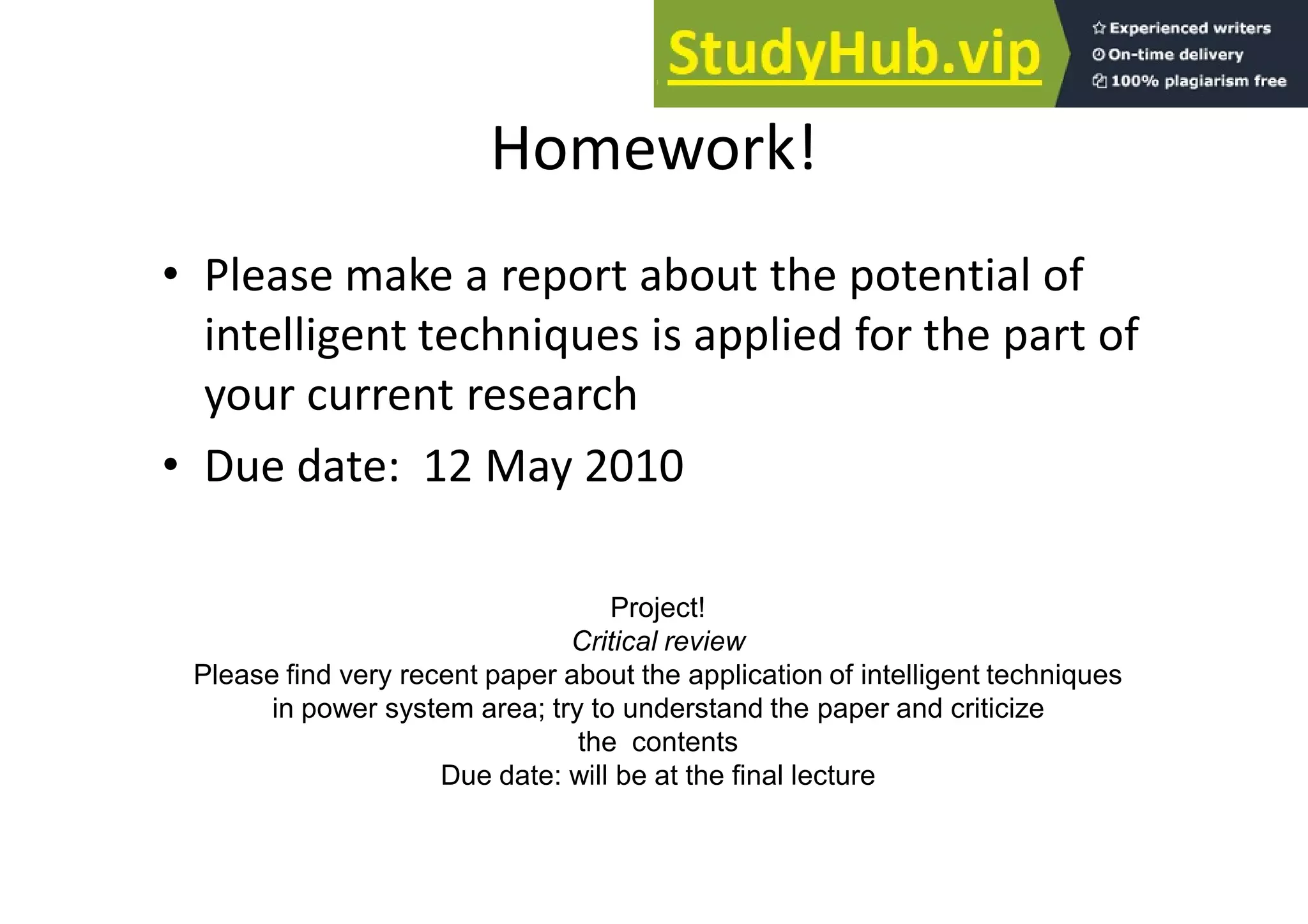 Homework!
• Please make a report about the potential of
intelligent techniques is applied for the part of
your current research
• Due date: 12 May 2010
Project!
Critical review
Please find very recent paper about the application of intelligent techniques
in power system area; try to understand the paper and criticize
the contents
Due date: will be at the final lecture
 