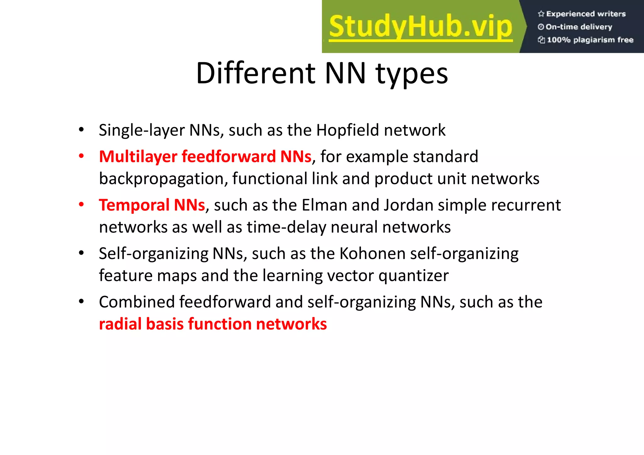Different NN types
• Single-layer NNs, such as the Hopfield network
• Multilayer feedforward NNs, for example standard
backpropagation, functional link and product unit networks
• Temporal NNs, such as the Elman and Jordan simple recurrent
networks as well as time-delay neural networks
• Self-organizing NNs, such as the Kohonen self-organizing
feature maps and the learning vector quantizer
• Combined feedforward and self-organizing NNs, such as the
radial basis function networks
 
