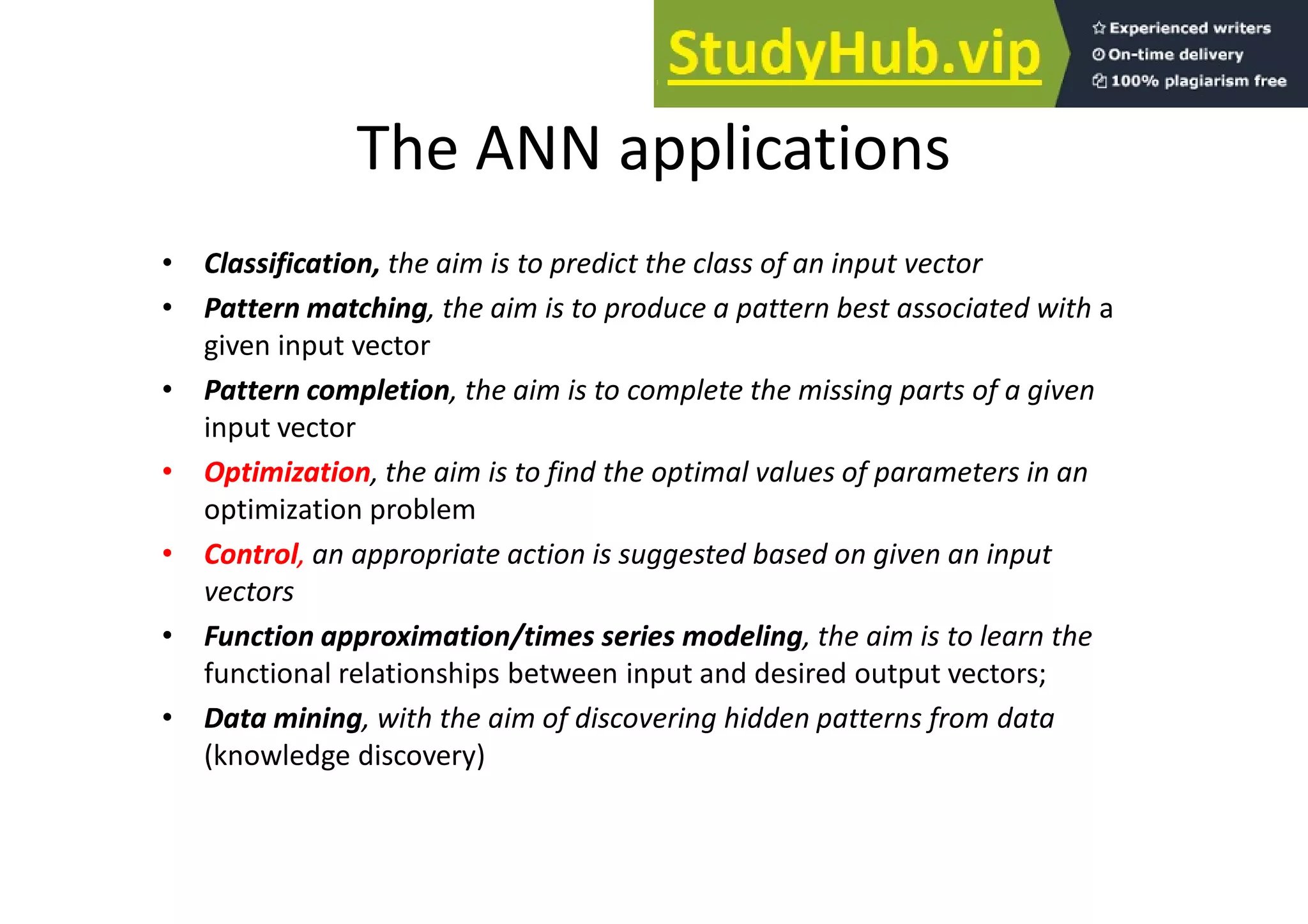 The ANN applications
•
• Classification,
Classification, the aim is to predict the class of an input vector
•
• Pattern matching
Pattern matching, the aim is to produce a pattern best associated with a
given input vector
•
• Pattern completion
Pattern completion, the aim is to complete the missing parts of a given
input vector
•
• Optimization
Optimization, the aim is to find the optimal values of parameters in an
optimization problem
•
• Control
Control, an appropriate action is suggested based on given an input
vectors
•
• Function approximation/times series modeling
Function approximation/times series modeling, the aim is to learn the
functional relationships between input and desired output vectors;
•
• Data mining
Data mining, with the aim of discovering hidden patterns from data
(knowledge discovery)
 