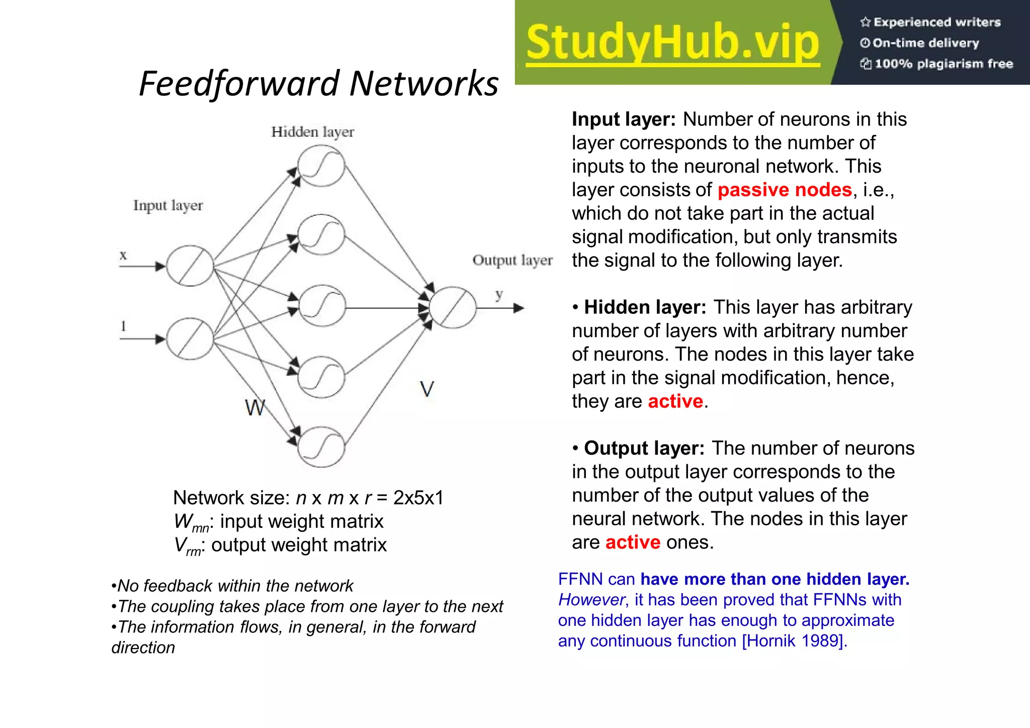 Feedforward Networks
Network size: n x m x r = 2x5x1
Wmn: input weight matrix
Vrm: output weight matrix
•No feedback within the network
•The coupling takes place from one layer to the next
•The information flows, in general, in the forward
direction
Input layer: Number of neurons in this
layer corresponds to the number of
inputs to the neuronal network. This
layer consists of passive nodes, i.e.,
which do not take part in the actual
signal modification, but only transmits
the signal to the following layer.
• Hidden layer: This layer has arbitrary
number of layers with arbitrary number
of neurons. The nodes in this layer take
part in the signal modification, hence,
they are active.
• Output layer: The number of neurons
in the output layer corresponds to the
number of the output values of the
neural network. The nodes in this layer
are active ones.
FFNN can have more than one hidden layer.
However, it has been proved that FFNNs with
one hidden layer has enough to approximate
any continuous function [Hornik 1989].
 