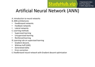 Artificial Neural Network (ANN)
A. Introduction to neural networks
B. ANN architectures
• Feedforward networks
• Feedback networks
• Lateral networks
C. Learning methods
• Supervised learning
• Unsupervised learning
• Reinforced learning
D. Learning rule on supervised learning
• Gradient descent,
• Widrow-hoff (LMS)
• Generalized delta
• Error-correction
E. Feedforward neural network with Gradient descent optimization
 