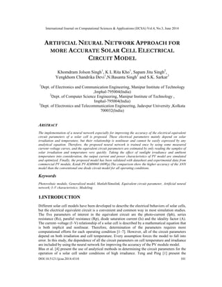 International Journal on Computational Sciences & Applications (IJCSA) Vol.4, No.3, June 2014
DOI:10.5121/ijcsa.2014.4310 101
ARTIFICIAL NEURAL NETWORK APPROACH FOR
MORE ACCURATE SOLAR CELL ELECTRICAL
CIRCUIT MODEL
Khomdram Jolson Singh1
, K L Rita Kho1
, Sapam Jitu Singh2
,
Yengkhom Chandrika Devi1
,N.Basanta Singh1
and S.K. Sarkar3
1
Dept. of Electronics and Communication Engineering, Manipur Institute of Technology
,Imphal-795004(India)
2
Dept. of Computer Science Engineering, Manipur Institute of Technology ,
Imphal-795004(India)
3
Dept. of Electronics and Telecommunication Engineering, Jadavpur University ,Kolkata
700032(India)
ABSTRACT
The implementation of a neural network especially for improving the accuracy of the electrical equivalent
circuit parameters of a solar cell is proposed. These electrical parameters mainly depend on solar
irradiation and temperature, but their relationship is nonlinear and cannot be easily expressed by any
analytical equation. Therefore, the proposed neural network is trained once by using some measured
current–voltage curves, and the equivalent circuit parameters are estimated by only reading the samples of
solar irradiation and temperature very quickly. Taking the effect of sunlight irradiance and ambient
temperature into consideration, the output current and power characteristics of PV model are simulated
and optimized. Finally, the proposed model has been validated with datasheet and experimental data from
commercial PV module, Kotak PV-KM0060 (60Wp).The comparison show the higher accuracy of the ANN
model than the conventional one diode circuit model for all operating conditions.
Keywords
Photovoltaic module, Generalized model, Matlab/Simulink, Equivalent circuit parameter, Artificial neural
network; I–V characteristics; Modeling
1.INTRODUCTION
Different solar cell models have been developed to describe the electrical behaviors of solar cells,
but the electrical equivalent circuit is a convenient and common way in most simulation studies.
The five parameters of interest in the equivalent circuit are the photo-current (Iph), series
resistance (Rs), parallel resistance (Rp), diode saturation current (Is) and the ideality factor (A).
The current–voltage (I–V) relationship of a solar cell is described by a mathematical equation that
is both implicit and nonlinear. Therefore, determination of the parameters requires more
computational efforts for each operating condition [1–7]. However, all of the circuit parameters
depend on both irradiation and cell temperature. Every assumption forces the model to fall into
error. In this study, the dependence of all the circuit parameters on cell temperature and irradiance
are included by using the neural network for improving the accuracy of the PV module model.
Blas et al. [4] present the use of analytical methods in determining the circuit parameters for the
operation of a solar cell under conditions of high irradiance. Teng and Ping [1] present the
 