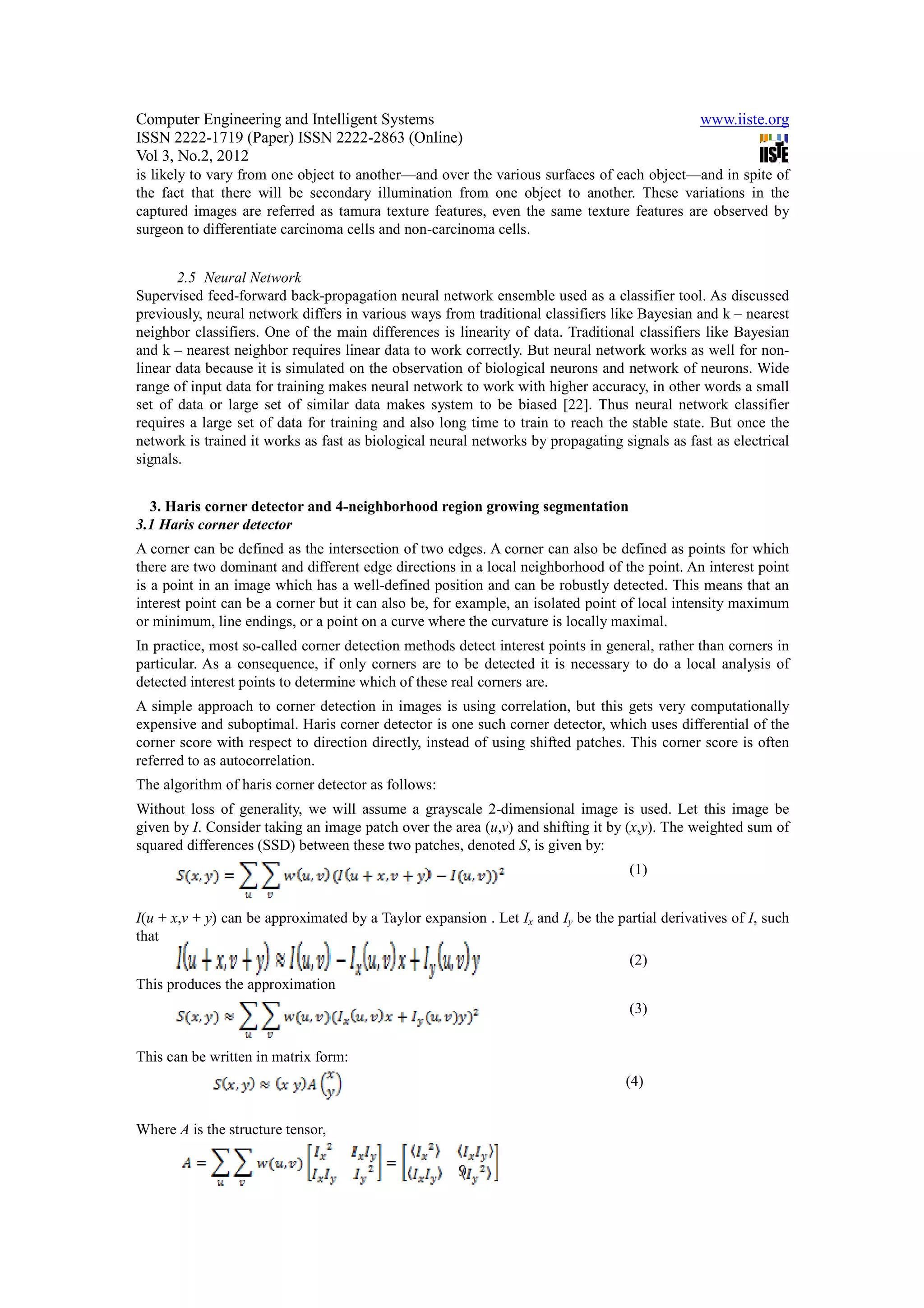 Computer Engineering and Intelligent Systems                                                   www.iiste.org
ISSN 2222-1719 (Paper) ISSN 2222-2863 (Online)
Vol 3, No.2, 2012
is likely to vary from one object to another—and over the various surfaces of each object—and in spite of
the fact that there will be secondary illumination from one object to another. These variations in the
captured images are referred as tamura texture features, even the same texture features are observed by
surgeon to differentiate carcinoma cells and non-carcinoma cells.


       2.5 Neural Network
Supervised feed-forward back-propagation neural network ensemble used as a classifier tool. As discussed
previously, neural network differs in various ways from traditional classifiers like Bayesian and k – nearest
neighbor classifiers. One of the main differences is linearity of data. Traditional classifiers like Bayesian
and k – nearest neighbor requires linear data to work correctly. But neural network works as well for non-
linear data because it is simulated on the observation of biological neurons and network of neurons. Wide
range of input data for training makes neural network to work with higher accuracy, in other words a small
set of data or large set of similar data makes system to be biased [22]. Thus neural network classifier
requires a large set of data for training and also long time to train to reach the stable state. But once the
network is trained it works as fast as biological neural networks by propagating signals as fast as electrical
signals.


  3. Haris corner detector and 4-neighborhood region growing segmentation
3.1 Haris corner detector
A corner can be defined as the intersection of two edges. A corner can also be defined as points for which
there are two dominant and different edge directions in a local neighborhood of the point. An interest point
is a point in an image which has a well-defined position and can be robustly detected. This means that an
interest point can be a corner but it can also be, for example, an isolated point of local intensity maximum
or minimum, line endings, or a point on a curve where the curvature is locally maximal.
In practice, most so-called corner detection methods detect interest points in general, rather than corners in
particular. As a consequence, if only corners are to be detected it is necessary to do a local analysis of
detected interest points to determine which of these real corners are.
A simple approach to corner detection in images is using correlation, but this gets very computationally
expensive and suboptimal. Haris corner detector is one such corner detector, which uses differential of the
corner score with respect to direction directly, instead of using shifted patches. This corner score is often
referred to as autocorrelation.
The algorithm of haris corner detector as follows:
Without loss of generality, we will assume a grayscale 2-dimensional image is used. Let this image be
given by I. Consider taking an image patch over the area (u,v) and shifting it by (x,y). The weighted sum of
squared differences (SSD) between these two patches, denoted S, is given by:
                                                                                   (1)


I(u + x,v + y) can be approximated by a Taylor expansion . Let Ix and Iy be the partial derivatives of I, such
that
                                                                                   (2)
This produces the approximation
                                                                                   (3)


This can be written in matrix form:
                                                                                  (4)


Where A is the structure tensor,

                                                      9
 