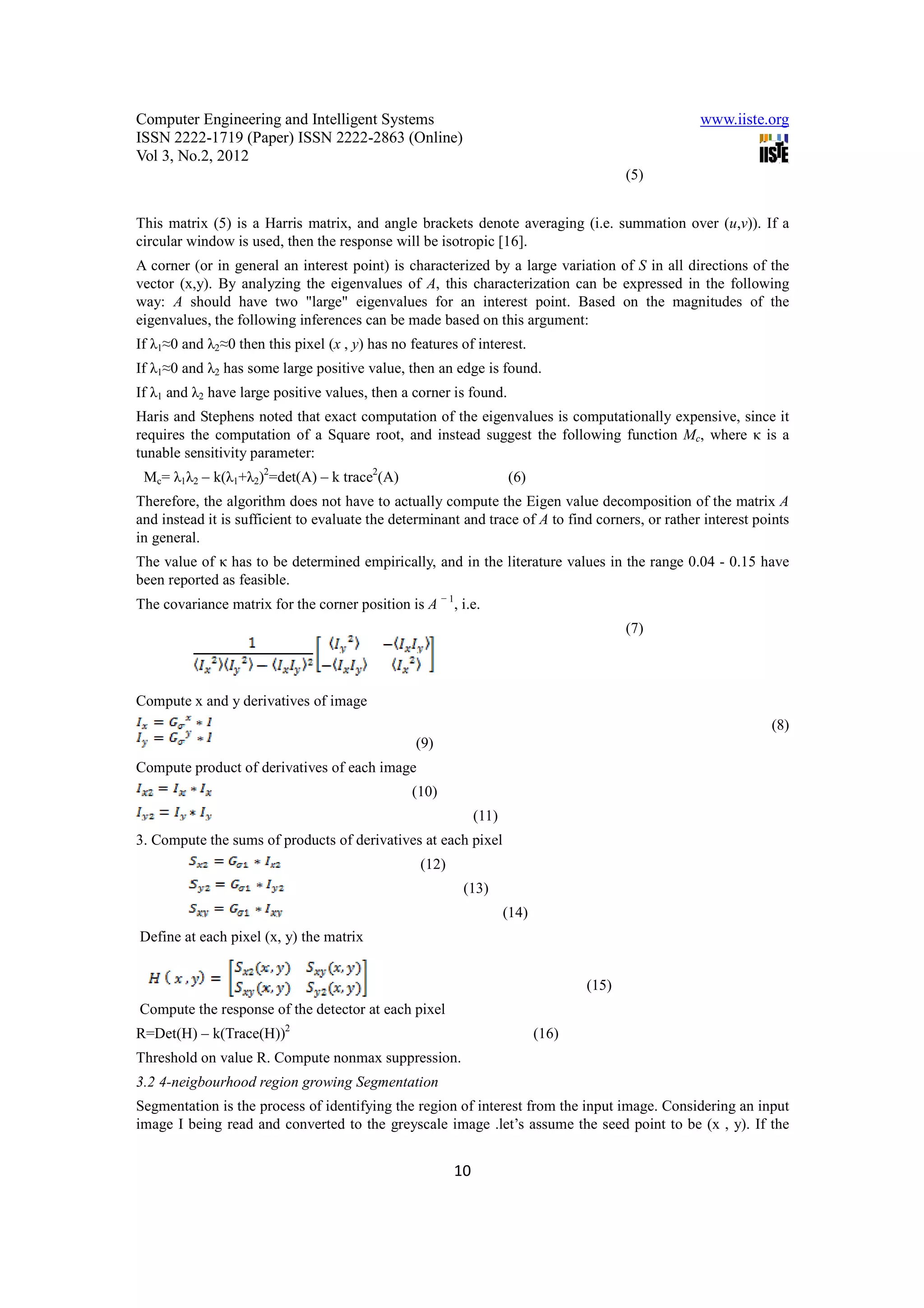 Computer Engineering and Intelligent Systems                                                      www.iiste.org
ISSN 2222-1719 (Paper) ISSN 2222-2863 (Online)
Vol 3, No.2, 2012
                                                                                          (5)


This matrix (5) is a Harris matrix, and angle brackets denote averaging (i.e. summation over (u,v)). If a
circular window is used, then the response will be isotropic [16].
A corner (or in general an interest point) is characterized by a large variation of S in all directions of the
vector (x,y). By analyzing the eigenvalues of A, this characterization can be expressed in the following
way: A should have two "large" eigenvalues for an interest point. Based on the magnitudes of the
eigenvalues, the following inferences can be made based on this argument:
If λ1≈0 and λ2≈0 then this pixel (x , y) has no features of interest.
If λ1≈0 and λ2 has some large positive value, then an edge is found.
If λ1 and λ2 have large positive values, then a corner is found.
Haris and Stephens noted that exact computation of the eigenvalues is computationally expensive, since it
requires the computation of a Square root, and instead suggest the following function Mc, where κ is a
tunable sensitivity parameter:
 Mc= λ1λ2 – k(λ1+λ2)2=det(A) – k trace2(A)                           (6)
Therefore, the algorithm does not have to actually compute the Eigen value decomposition of the matrix A
and instead it is sufficient to evaluate the determinant and trace of A to find corners, or rather interest points
in general.
The value of κ has to be determined empirically, and in the literature values in the range 0.04 - 0.15 have
been reported as feasible.
The covariance matrix for the corner position is A − 1, i.e.
                                                                                          (7)



Compute x and y derivatives of image
                                                                                                              (8)
                                                 (9)
Compute product of derivatives of each image
                                                (10)
                                                              (11)
3. Compute the sums of products of derivatives at each pixel
                                                  (12)
                                                          (13)
                                                                     (14)
Define at each pixel (x, y) the matrix


                                                                                   (15)
Compute the response of the detector at each pixel
R=Det(H) – k(Trace(H))2                                                     (16)
Threshold on value R. Compute nonmax suppression.
3.2 4-neigbourhood region growing Segmentation
Segmentation is the process of identifying the region of interest from the input image. Considering an input
image I being read and converted to the greyscale image .let’s assume the seed point to be (x , y). If the


                                                         10
 