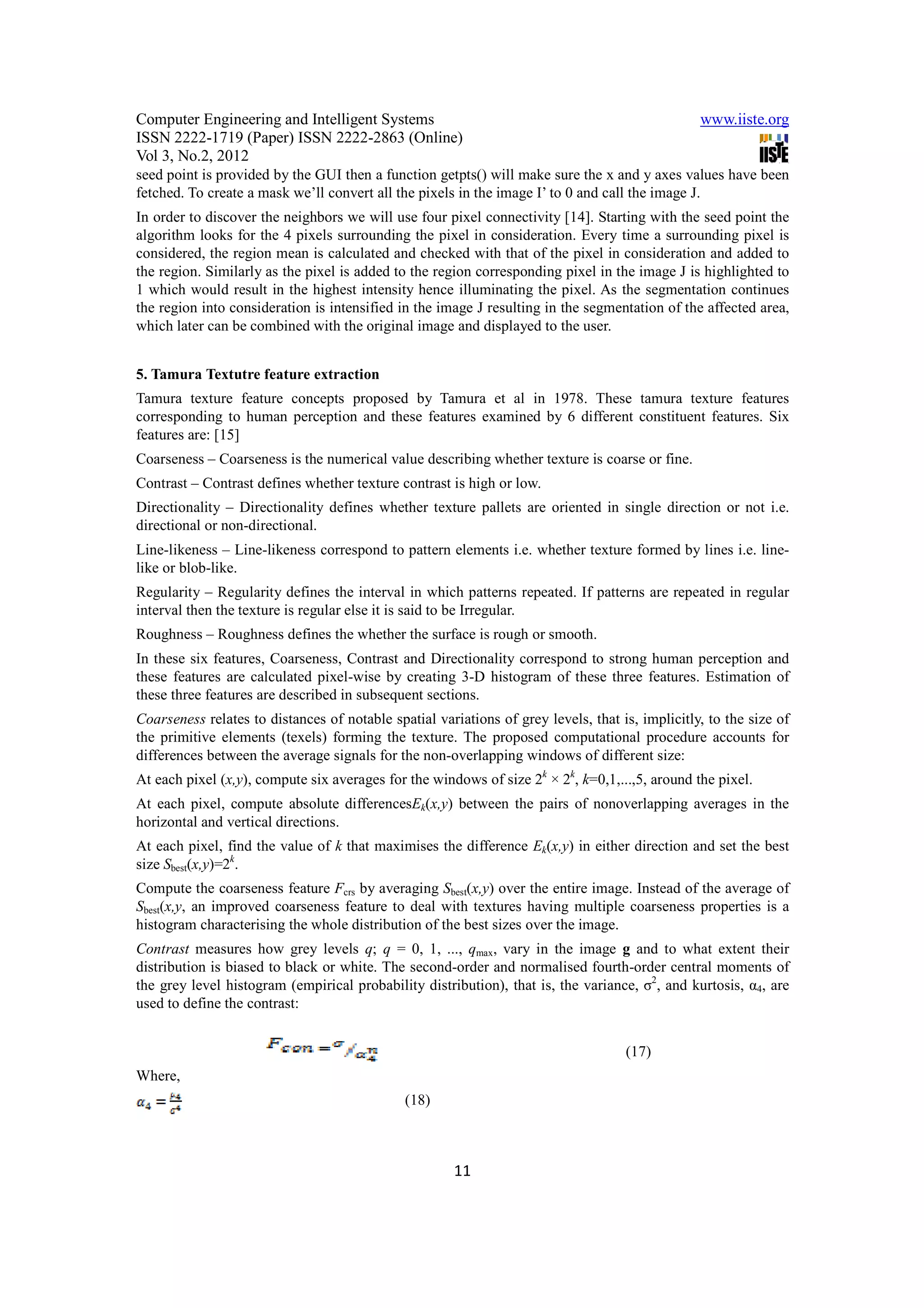 Computer Engineering and Intelligent Systems                                                     www.iiste.org
ISSN 2222-1719 (Paper) ISSN 2222-2863 (Online)
Vol 3, No.2, 2012
seed point is provided by the GUI then a function getpts() will make sure the x and y axes values have been
fetched. To create a mask we’ll convert all the pixels in the image I’ to 0 and call the image J.
In order to discover the neighbors we will use four pixel connectivity [14]. Starting with the seed point the
algorithm looks for the 4 pixels surrounding the pixel in consideration. Every time a surrounding pixel is
considered, the region mean is calculated and checked with that of the pixel in consideration and added to
the region. Similarly as the pixel is added to the region corresponding pixel in the image J is highlighted to
1 which would result in the highest intensity hence illuminating the pixel. As the segmentation continues
the region into consideration is intensified in the image J resulting in the segmentation of the affected area,
which later can be combined with the original image and displayed to the user.


5. Tamura Textutre feature extraction
Tamura texture feature concepts proposed by Tamura et al in 1978. These tamura texture features
corresponding to human perception and these features examined by 6 different constituent features. Six
features are: [15]
Coarseness – Coarseness is the numerical value describing whether texture is coarse or fine.
Contrast – Contrast defines whether texture contrast is high or low.
Directionality – Directionality defines whether texture pallets are oriented in single direction or not i.e.
directional or non-directional.
Line-likeness – Line-likeness correspond to pattern elements i.e. whether texture formed by lines i.e. line-
like or blob-like.
Regularity – Regularity defines the interval in which patterns repeated. If patterns are repeated in regular
interval then the texture is regular else it is said to be Irregular.
Roughness – Roughness defines the whether the surface is rough or smooth.
In these six features, Coarseness, Contrast and Directionality correspond to strong human perception and
these features are calculated pixel-wise by creating 3-D histogram of these three features. Estimation of
these three features are described in subsequent sections.
Coarseness relates to distances of notable spatial variations of grey levels, that is, implicitly, to the size of
the primitive elements (texels) forming the texture. The proposed computational procedure accounts for
differences between the average signals for the non-overlapping windows of different size:
At each pixel (x,y), compute six averages for the windows of size 2k × 2k, k=0,1,...,5, around the pixel.
At each pixel, compute absolute differencesEk(x,y) between the pairs of nonoverlapping averages in the
horizontal and vertical directions.
At each pixel, find the value of k that maximises the difference Ek(x,y) in either direction and set the best
size Sbest(x,y)=2k.
Compute the coarseness feature Fcrs by averaging Sbest(x,y) over the entire image. Instead of the average of
Sbest(x,y, an improved coarseness feature to deal with textures having multiple coarseness properties is a
histogram characterising the whole distribution of the best sizes over the image.
Contrast measures how grey levels q; q = 0, 1, ..., qmax, vary in the image g and to what extent their
distribution is biased to black or white. The second-order and normalised fourth-order central moments of
the grey level histogram (empirical probability distribution), that is, the variance, σ2, and kurtosis, α4, are
used to define the contrast:


                                                                                    (17)
Where,
                                              (18)



                                                       11
 
