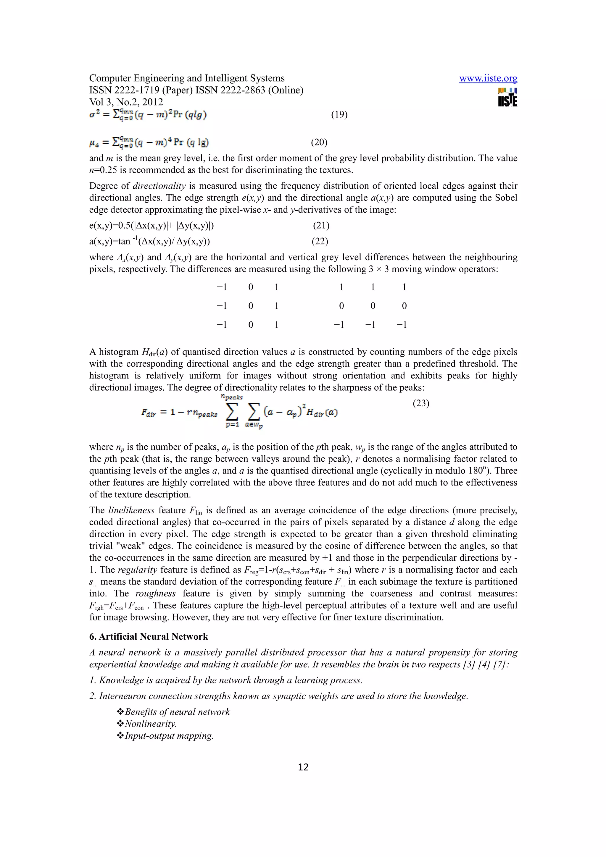 Computer Engineering and Intelligent Systems                                                    www.iiste.org
ISSN 2222-1719 (Paper) ISSN 2222-2863 (Online)
Vol 3, No.2, 2012
                                                                  (19)

                                                           (20)
and m is the mean grey level, i.e. the first order moment of the grey level probability distribution. The value
n=0.25 is recommended as the best for discriminating the textures.
Degree of directionality is measured using the frequency distribution of oriented local edges against their
directional angles. The edge strength e(x,y) and the directional angle a(x,y) are computed using the Sobel
edge detector approximating the pixel-wise x- and y-derivatives of the image:
e(x,y)=0.5(|∆x(x,y)|+ |∆y(x,y)|)                           (21)
           -1
a(x,y)=tan (∆x(x,y)/ ∆y(x,y))                              (22)
where ∆x(x,y) and ∆y(x,y) are the horizontal and vertical grey level differences between the neighbouring
pixels, respectively. The differences are measured using the following 3 × 3 moving window operators:
                                   −1    0      1                  1     1       1
                                   −1    0      1                  0     0       0
                                   −1    0      1                 −1     −1     −1

A histogram Hdir(a) of quantised direction values a is constructed by counting numbers of the edge pixels
with the corresponding directional angles and the edge strength greater than a predefined threshold. The
histogram is relatively uniform for images without strong orientation and exhibits peaks for highly
directional images. The degree of directionality relates to the sharpness of the peaks:
                                                                                     (23)



where np is the number of peaks, ap is the position of the pth peak, wp is the range of the angles attributed to
the pth peak (that is, the range between valleys around the peak), r denotes a normalising factor related to
quantising levels of the angles a, and a is the quantised directional angle (cyclically in modulo 180o). Three
other features are highly correlated with the above three features and do not add much to the effectiveness
of the texture description.
The linelikeness feature Flin is defined as an average coincidence of the edge directions (more precisely,
coded directional angles) that co-occurred in the pairs of pixels separated by a distance d along the edge
direction in every pixel. The edge strength is expected to be greater than a given threshold eliminating
trivial "weak" edges. The coincidence is measured by the cosine of difference between the angles, so that
the co-occurrences in the same direction are measured by +1 and those in the perpendicular directions by -
1. The regularity feature is defined as Freg=1-r(scrs+scon+sdir + slin) where r is a normalising factor and each
s... means the standard deviation of the corresponding feature F... in each subimage the texture is partitioned
into. The roughness feature is given by simply summing the coarseness and contrast measures:
Frgh=Fcrs+Fcon . These features capture the high-level perceptual attributes of a texture well and are useful
for image browsing. However, they are not very effective for finer texture discrimination.
6. Artificial Neural Network
A neural network is a massively parallel distributed processor that has a natural propensity for storing
experiential knowledge and making it available for use. It resembles the brain in two respects [3] [4] [7]:
1. Knowledge is acquired by the network through a learning process.
2. Interneuron connection strengths known as synaptic weights are used to store the knowledge.
         Benefits of neural network
         Nonlinearity.
         Input-output mapping.


                                                      12
 