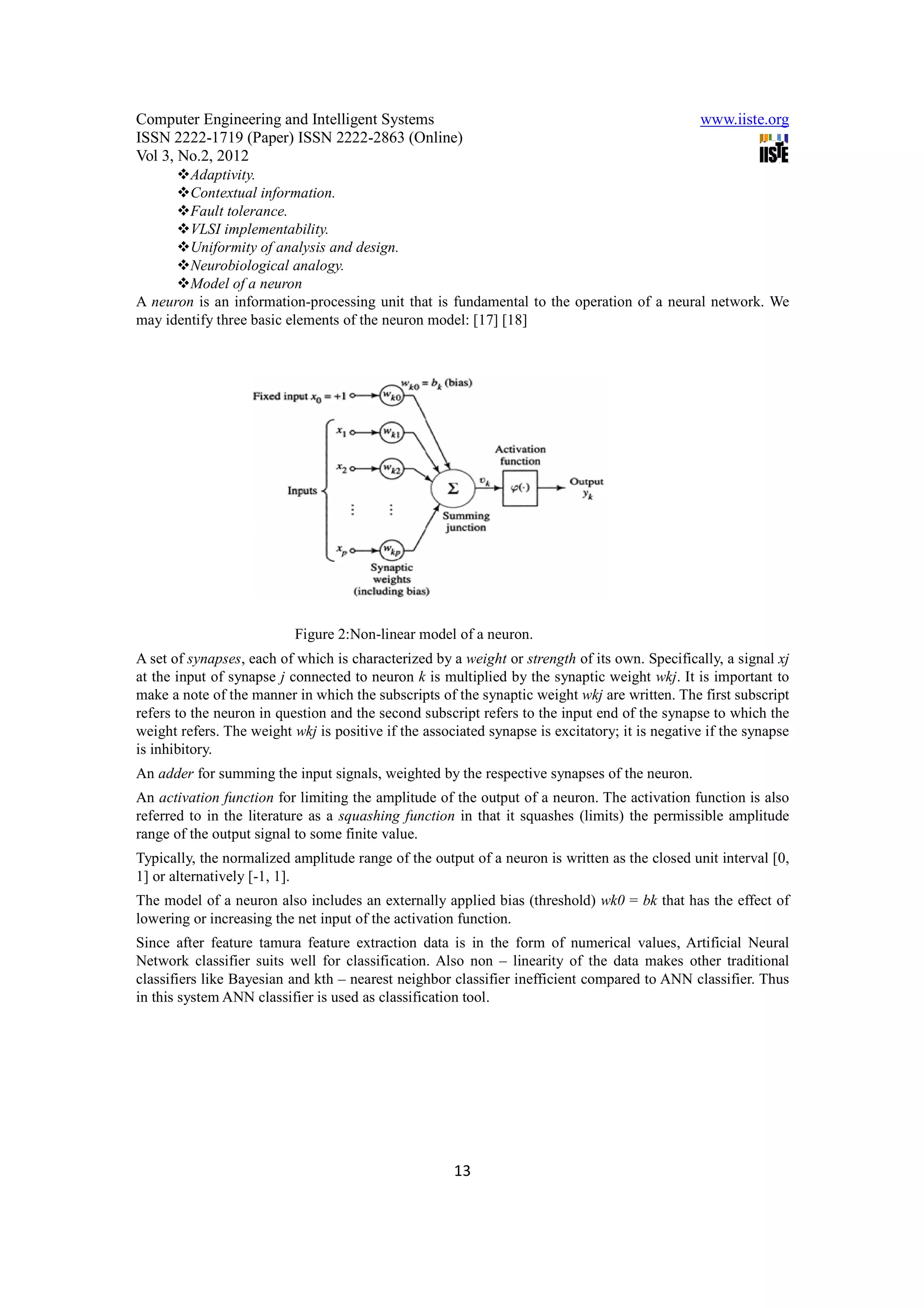 Computer Engineering and Intelligent Systems                                                    www.iiste.org
ISSN 2222-1719 (Paper) ISSN 2222-2863 (Online)
Vol 3, No.2, 2012
        Adaptivity.
        Contextual information.
        Fault tolerance.
        VLSI implementability.
        Uniformity of analysis and design.
        Neurobiological analogy.
        Model of a neuron
A neuron is an information-processing unit that is fundamental to the operation of a neural network. We
may identify three basic elements of the neuron model: [17] [18]




                           Figure 2:Non-linear model of a neuron.
A set of synapses, each of which is characterized by a weight or strength of its own. Specifically, a signal xj
at the input of synapse j connected to neuron k is multiplied by the synaptic weight wkj. It is important to
make a note of the manner in which the subscripts of the synaptic weight wkj are written. The first subscript
refers to the neuron in question and the second subscript refers to the input end of the synapse to which the
weight refers. The weight wkj is positive if the associated synapse is excitatory; it is negative if the synapse
is inhibitory.
An adder for summing the input signals, weighted by the respective synapses of the neuron.
An activation function for limiting the amplitude of the output of a neuron. The activation function is also
referred to in the literature as a squashing function in that it squashes (limits) the permissible amplitude
range of the output signal to some finite value.
Typically, the normalized amplitude range of the output of a neuron is written as the closed unit interval [0,
1] or alternatively [-1, 1].
The model of a neuron also includes an externally applied bias (threshold) wk0 = bk that has the effect of
lowering or increasing the net input of the activation function.
Since after feature tamura feature extraction data is in the form of numerical values, Artificial Neural
Network classifier suits well for classification. Also non – linearity of the data makes other traditional
classifiers like Bayesian and kth – nearest neighbor classifier inefficient compared to ANN classifier. Thus
in this system ANN classifier is used as classification tool.




                                                      13
 