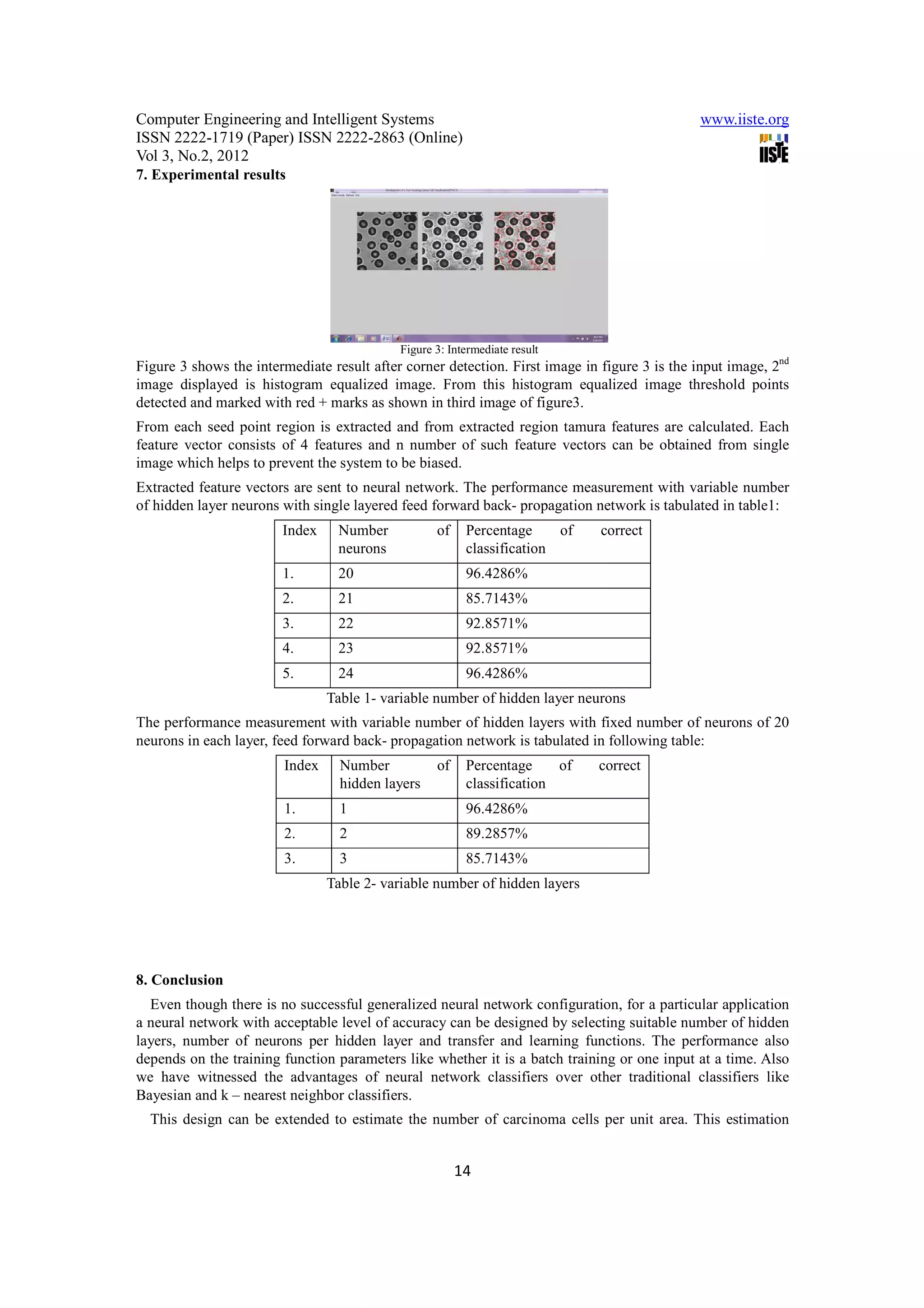 Computer Engineering and Intelligent Systems                                                   www.iiste.org
ISSN 2222-1719 (Paper) ISSN 2222-2863 (Online)
Vol 3, No.2, 2012
7. Experimental results




                                            Figure 3: Intermediate result
Figure 3 shows the intermediate result after corner detection. First image in figure 3 is the input image, 2nd
image displayed is histogram equalized image. From this histogram equalized image threshold points
detected and marked with red + marks as shown in third image of figure3.
From each seed point region is extracted and from extracted region tamura features are calculated. Each
feature vector consists of 4 features and n number of such feature vectors can be obtained from single
image which helps to prevent the system to be biased.
Extracted feature vectors are sent to neural network. The performance measurement with variable number
of hidden layer neurons with single layered feed forward back- propagation network is tabulated in table1:
                        Index     Number           of    Percentage     of    correct
                                  neurons                classification
                        1.        20                     96.4286%
                        2.        21                     85.7143%
                        3.        22                     92.8571%
                        4.        23                     92.8571%
                        5.        24                     96.4286%
                                Table 1- variable number of hidden layer neurons
The performance measurement with variable number of hidden layers with fixed number of neurons of 20
neurons in each layer, feed forward back- propagation network is tabulated in following table:
                        Index     Number           of    Percentage     of   correct
                                  hidden layers          classification
                        1.        1                      96.4286%
                        2.        2                      89.2857%
                        3.        3                      85.7143%
                                Table 2- variable number of hidden layers




8. Conclusion
  Even though there is no successful generalized neural network configuration, for a particular application
a neural network with acceptable level of accuracy can be designed by selecting suitable number of hidden
layers, number of neurons per hidden layer and transfer and learning functions. The performance also
depends on the training function parameters like whether it is a batch training or one input at a time. Also
we have witnessed the advantages of neural network classifiers over other traditional classifiers like
Bayesian and k – nearest neighbor classifiers.
  This design can be extended to estimate the number of carcinoma cells per unit area. This estimation


                                                        14
 