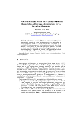Artificial Neural Network based Chinese Medicine
Diagnosis in decision support manner and herbal
ingredient discoveries
Wilfred Lin, Jackei Wong
HerbMiners Informatics Limited
Unit 209A, Photonics Centre, Hong Kong Science Park, Hong Kong
wlin@herbminers.com, jwong@herbminers.com
Abstract. Artificial neural network (ANN) for fast and trusted herbal ingredient
discoveries is proposed. It is fast, because different ANN modules can be
executed in parallel, and the ANN results are trustworthy, because they can be
verified by TCM domain experts in real clinical environments in Hong Kong,
Nanning, GuangXi, China and New York, United States of America. The ANN
is able to learn the relationship between herbal ingredients and the set of
information given (e.g. symptoms and illnesses). The ANN output is called the
relevance index (RI), which conceptually associates two TCM entities.
Keywords: Chinese Medicine Diagnosis, Artificial Neural Network, HerbMiners Cloud
Computing Platform
1. Introduction
We propose a novel approach of applying the artificial neural network (ANN)
based on backpropagation for Chinese Medicine Diagnosis in decision support
manner and for fast, trusted herbal ingredient discoveries. The approach will be
verified in a real TCM (Traditional Chinese Medicine) clinical environment. Firstly,
the ANN modules will be trained with real patient cases, and secondly domain experts
will be enlisted to confirm the discoveries to make them trustworthy. If the relevance
between two TCM entities (e.g. an herbal ingredient and an illness) was never
explicitly defined/annotated but is revealed by the trained named ANN module (e.g.
named after an herbal ingredient or illness), it is a potential discovery in the context of
the proposed ANN approach.
The proposal of the novel ANN approach is inspired for the following reasons:
a) Our previous research and development experience in the area of clinical
TCM ontology [1] indicates that ontological constructs can be huge and
complex. Fast herbal discovery may therefore be quickened by parallel
processing [2]. In this light, many trained named ANN modules could be
invoked at the same time for parallelism and thus speedup.
b) The same basic ANN construct can be trained by different datasets to become
specialized ANN modules, named after the specific TCM entities (e.g. an
illness); for example the FluANN module is dedicated to Flu analysis.
 