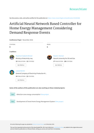 See	discussions,	stats,	and	author	profiles	for	this	publication	at:	https://www.researchgate.net/publication/311841682
Artificial	Neural	Network	Based	Controller	for
Home	Energy	Management	Considering
Demand	Response	Events
Conference	Paper	·	November	2016
CITATIONS
0
READS
6
3	authors:
Some	of	the	authors	of	this	publication	are	also	working	on	these	related	projects:
detection	zone	energy	consumption	View	project
Development	of	Smart	Home	Energy	Management	System	View	project
Maytham	Sabeeh	Ahmed
Ministry	of	electricity	iraq
12	PUBLICATIONS			12	CITATIONS			
SEE	PROFILE
Raad	Z.	Homod
Basrah	University	for	Oil	and	Gas
27	PUBLICATIONS			126	CITATIONS			
SEE	PROFILE
Jamal	Abd	Ali
General	Company	of	Electricity	Production	M…
14	PUBLICATIONS			22	CITATIONS			
SEE	PROFILE
All	content	following	this	page	was	uploaded	by	Maytham	Sabeeh	Ahmed	on	23	December	2016.
The	user	has	requested	enhancement	of	the	downloaded	file.	All	in-text	references	underlined	in	blue	are	added	to	the	original	document
and	are	linked	to	publications	on	ResearchGate,	letting	you	access	and	read	them	immediately.
 