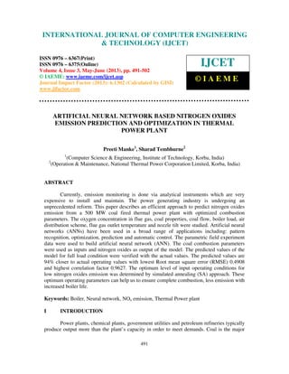 International Journal of Computer Engineering and Technology (IJCET), ISSN 0976-
6367(Print), ISSN 0976 – 6375(Online) Volume 4, Issue 3, May – June (2013), © IAEME
491
ARTIFICIAL NEURAL NETWORK BASED NITROGEN OXIDES
EMISSION PREDICTION AND OPTIMIZATION IN THERMAL
POWER PLANT
Preeti Manke1
, Sharad Tembhurne2
1
(Computer Science & Engineering, Institute of Technology, Korba, India)
2
(Operation & Maintenance, National Thermal Power Corporation Limited, Korba, India)
ABSTRACT
Currently, emission monitoring is done via analytical instruments which are very
expensive to install and maintain. The power generating industry is undergoing an
unprecedented reform. This paper describes an efficient approach to predict nitrogen oxides
emission from a 500 MW coal fired thermal power plant with optimized combustion
parameters. The oxygen concentration in flue gas, coal properties, coal flow, boiler load, air
distribution scheme, flue gas outlet temperature and nozzle tilt were studied. Artificial neural
networks (ANNs) have been used in a broad range of applications including: pattern
recognition, optimization, prediction and automatic control. The parametric field experiment
data were used to build artificial neural network (ANN). The coal combustion parameters
were used as inputs and nitrogen oxides as output of the model. The predicted values of the
model for full load condition were verified with the actual values. The predicted values are
94% closer to actual operating values with lowest Root mean square error (RMSE) 0.4908
and highest correlation factor 0.9627. The optimum level of input operating conditions for
low nitrogen oxides emission was determined by simulated annealing (SA) approach. These
optimum operating parameters can help us to ensure complete combustion, less emission with
increased boiler life.
Keywords: Boiler, Neural network, NOx emission, Thermal Power plant
I INTRODUCTION
Power plants, chemical plants, government utilities and petroleum refineries typically
produce output more than the plant’s capacity in order to meet demands. Coal is the major
INTERNATIONAL JOURNAL OF COMPUTER ENGINEERING
& TECHNOLOGY (IJCET)
ISSN 0976 – 6367(Print)
ISSN 0976 – 6375(Online)
Volume 4, Issue 3, May-June (2013), pp. 491-502
© IAEME: www.iaeme.com/ijcet.asp
Journal Impact Factor (2013): 6.1302 (Calculated by GISI)
www.jifactor.com
IJCET
© I A E M E
 