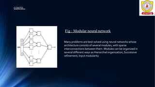 Many problems are best solved using neural networks whose
architecture consists of several modules, with sparse
interconnections between them. Modules can be organized in
several different ways as Hierarchial organization,Successive
refinement, Input modularity
Fig : Modular neural network
CONTD…
 