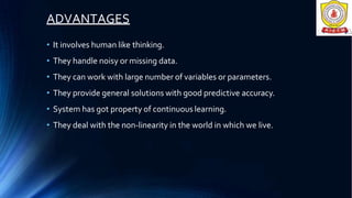 ADVANTAGES
• It involves human like thinking.
• They handle noisy or missing data.
• They can work with large number of variables or parameters.
• They provide general solutions with good predictive accuracy.
• System has got property of continuous learning.
• They deal with the non-linearity in the world in which we live.
 