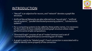 INTRODUCTION
• “Neural“ is an adjective for neuron, and “network” denotes a graph like
structure.
• Artificial Neural Networks are also referred to as “neural nets” , “artificial
neural systems”, “parallel distributed processing systems”, “connectionist
systems”.
• For a computing systems to be called by these pretty names, it is necessary
for the system to have a labeled directed graph structure where nodes
performs some simple computations.
• “Directed Graph” consists of set of “nodes”(vertices) and a set of
“connections”(edges/links/arcs) connecting pair of nodes.
• A graph is said to be “labeled graph” if each connection is associated with a
label to identify some property of the connection
 