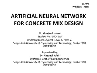 ARTIFICIAL NEURAL NETWORK
FOR CONCRETE MIX DESIGN
M. Monjurul Hasan
Student No.: 0604148
Undergraduate Student (Level-4, Term-2)
Bangladesh University of Engineering and Technology, Dhaka 1000,
Bangladesh
Supervised by,
Dr. Ahsanul Kabir
Professor, Dept. of Civil Engineering
Bangladesh University of Engineering and Technology, Dhaka 1000,
Bangladesh
CE 400
Project & Thesis
 