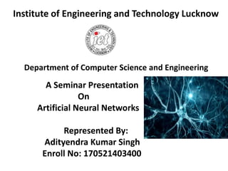 Institute of Engineering and Technology Lucknow
A Seminar Presentation
On
Artificial Neural Networks
Represented By:
Adityendra Kumar Singh
Enroll No: 170521403400
Department of Computer Science and Engineering
 