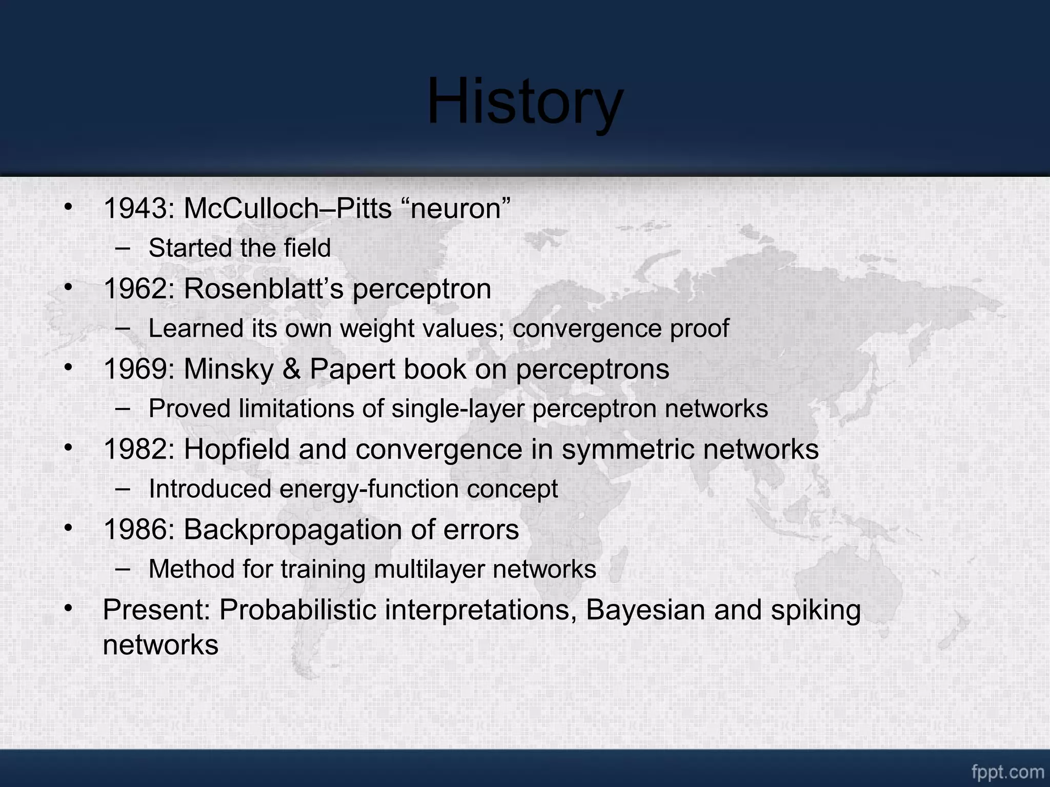 History • 1943: McCulloch–Pitts “neuron” – Started the field • 1962: Rosenblatt’s perceptron – Learned its own weight values; convergence proof • 1969: Minsky & Papert book on perceptrons – Proved limitations of single-layer perceptron networks • 1982: Hopfield and convergence in symmetric networks – Introduced energy-function concept • 1986: Backpropagation of errors – Method for training multilayer networks • Present: Probabilistic interpretations, Bayesian and spiking networks 