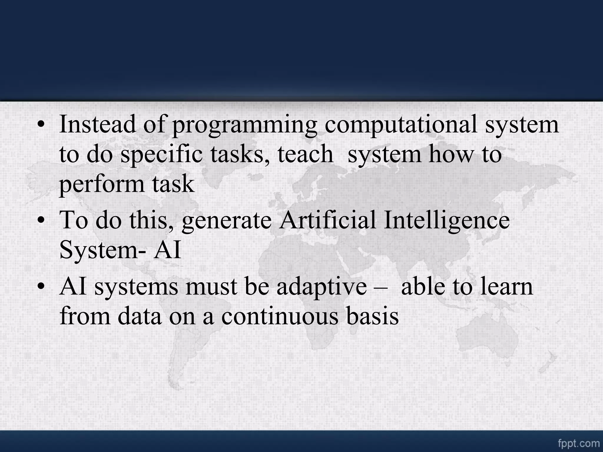 • Instead of programming computational system to do specific tasks, teach system how to perform task • To do this, generate Artificial Intelligence System- AI • AI systems must be adaptive – able to learn from data on a continuous basis 