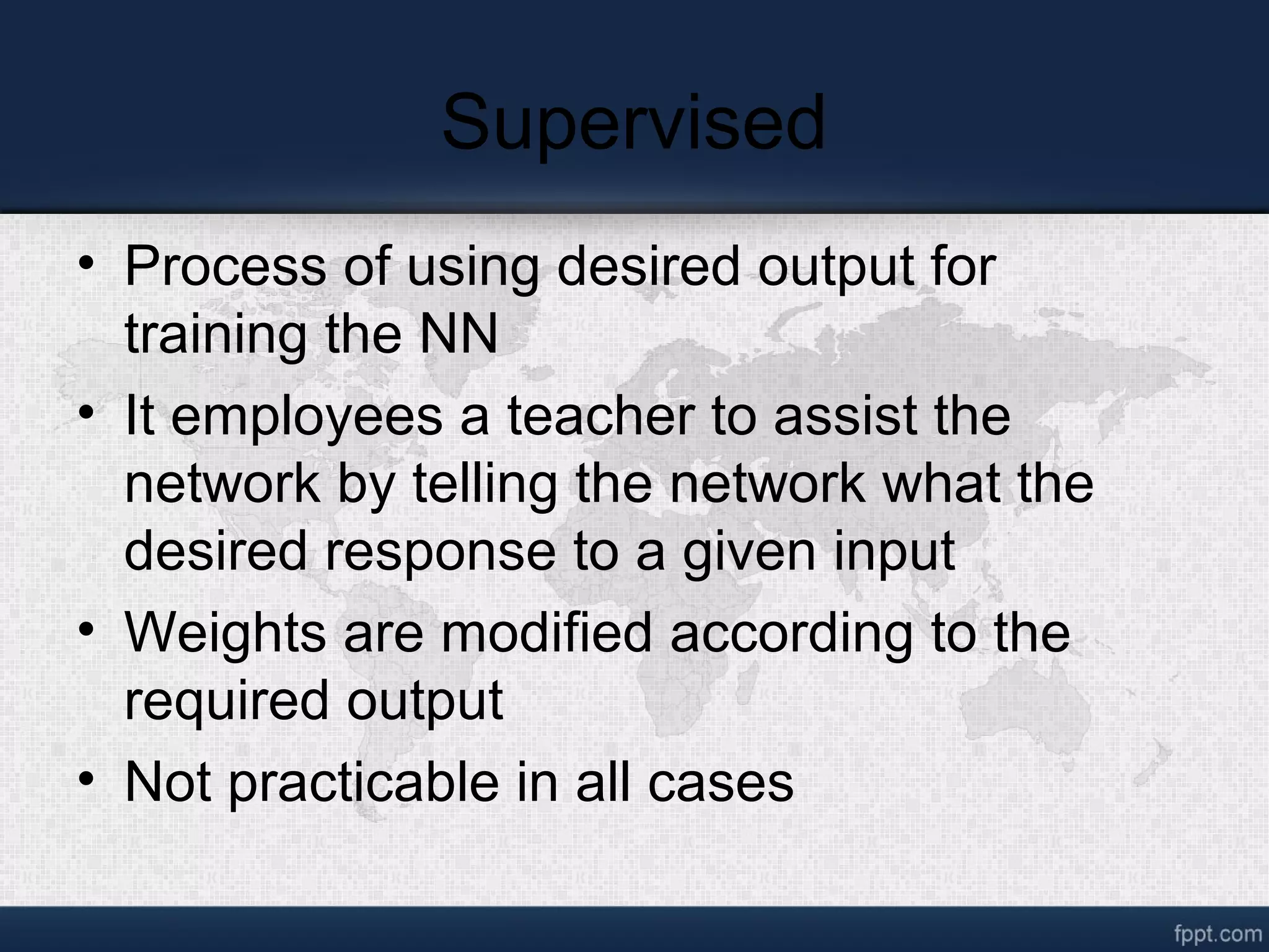 Supervised • Process of using desired output for training the NN • It employees a teacher to assist the network by telling the network what the desired response to a given input • Weights are modified according to the required output • Not practicable in all cases 